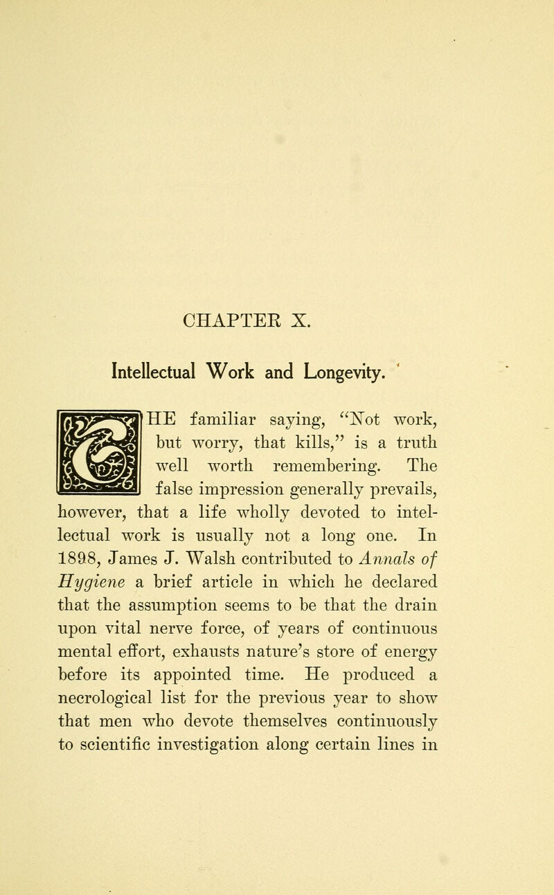 CHAPTEE X. Intellectual Work and Longevity. HE familiar saying, ^^E'ot work, but worry, that kills, is a truth well worth remembering. The false impression generally prevails, however, that a life wholly devoted to intel- lectual work is usually not a long one. In 189>8, James J. Walsh contributed to Annals of Hygiene a brief article in which he declared that the assumption seems to be that the drain upon vital nerve force, of years of continuous mental effort, exhausts nature's store of energy before its appointed time. He produced a necrological list for the previous year to show that men who devote themselves continuously to scientific investigation along certain lines in