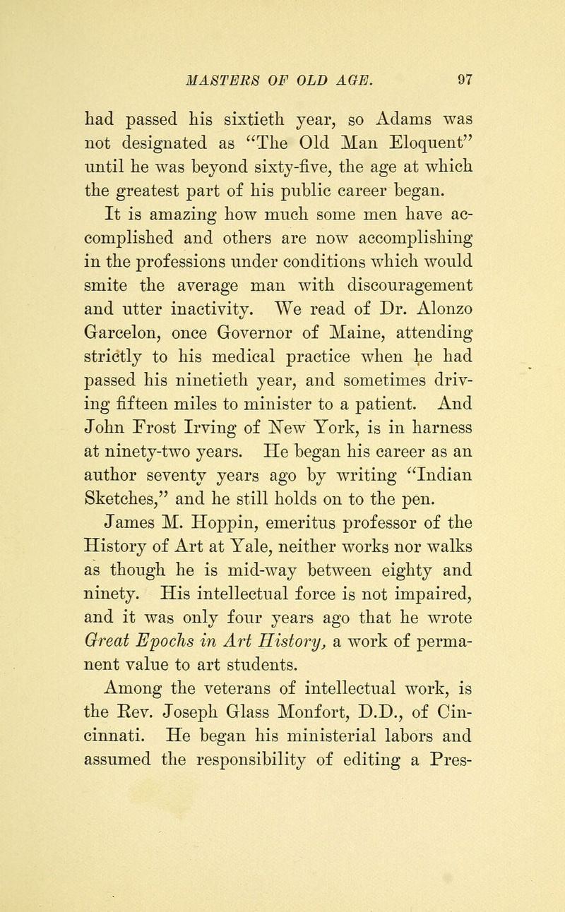had passed his sixtieth year, so Adams was not designated as The Old Man Eloquent until he was beyond sixty-five, the age at which the greatest part of his public career began. It is amazing how much some men have ac- complished and others are now accomplishing in the professions under conditions which would smite the average man with discouragement and utter inactivity. We read of Dr. Alonzo Garcelon, once Governor of Maine, attending strictly to his medical practice when Jie had passed his ninetieth year, and sometimes driv- ing fifteen miles to minister to a patient. And John Frost Irving of 'New York, is in harness at ninety-two years. He began his career as an author seventy years ago by writing Indian Sketches, and he still holds on to the pen. James M. Hoppin, emeritus professor of the History of Art at Yale, neither works nor walks as though he is mid-way between eighty and ninety. His intellectual force is not impaired, and it was only four years ago that he wrote Great Epochs in Art History, sl work of perma- nent value to art students. Among the veterans of intellectual work, is the Rev. Joseph Glass Monfort, D.D., of Cin- cinnati. He began his ministerial labors and assumed the responsibility of editing a Pres-