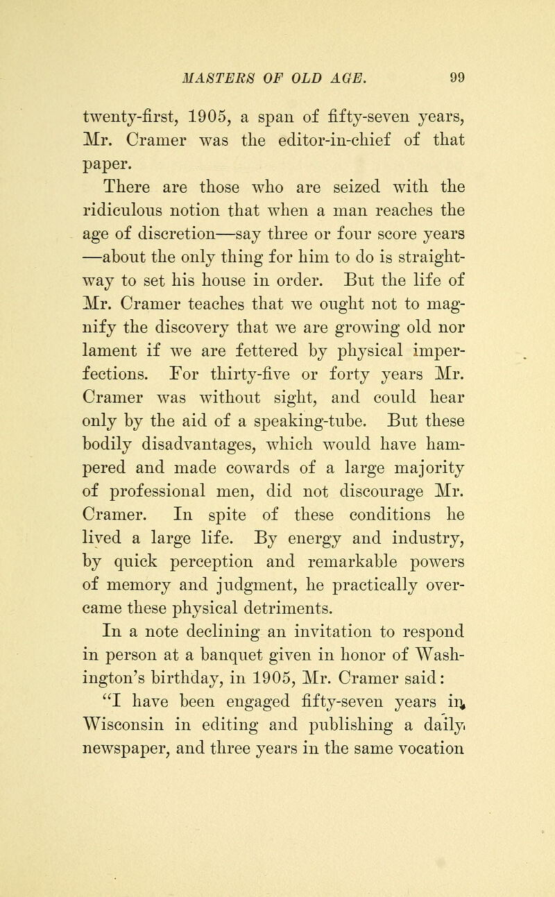 twenty-first, 1905, a span of fifty-seven years, Mr. Cramer was the editor-in-chief of that paper. There are those who are seized with the ridicnlons notion that when a man reaches the age of discretion—say three or four score years —about the only thing for him to do is straight- way to set his house in order. But the life of Mr. Cramer teaches that we ought not to mag- nify the discovery that we are growing old nor lament if we are fettered by physical imper- fections. For thirty-five or forty years Mr. Cramer was without sight, and could hear only by the aid of a speaking-tube. But these bodily disadvantages, which would have ham- pered and made cowards of a large majority of professional men, did not discourage Mr. Cramer. In spite of these conditions he lived a large life. By energy and industry, by quick perception and remarkable powers of memory and judgment, he practically over- came these physical detriments. In a note declining an invitation to respond in person at a banquet given in honor of Wash- ington's birthday, in 1905, Mr. Cramer said: I have been engaged fifty-seven years ir^ Wisconsin in editing and publishing a daily newspaper, and three years in the same vocation