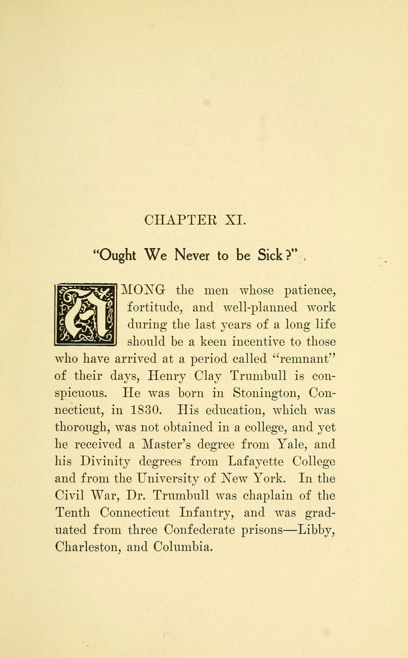 CHAPTER XI. Ought We Never to be Sick? . MOXG the men whose patience, fortitude, and well-planned work during the last years of a long life should be a keen incentive to those who have arrived at a period called ^^remnant of their days, Henry Clay Trumbull is con- spicuous. He was born in Stonington, Con- necticut, in 1830. His education, which was thorough, was not obtained in a college, and yet he received a Master's degree from Yale, and his Divinity degrees from Lafayette College and from the University of I^ew York. In the Civil War, Dr. Trumbull was chaplain of the Tenth Connecticut Infantry, and was grad- uated from three Confederate prisons—Libby, Charleston, and Columbia.