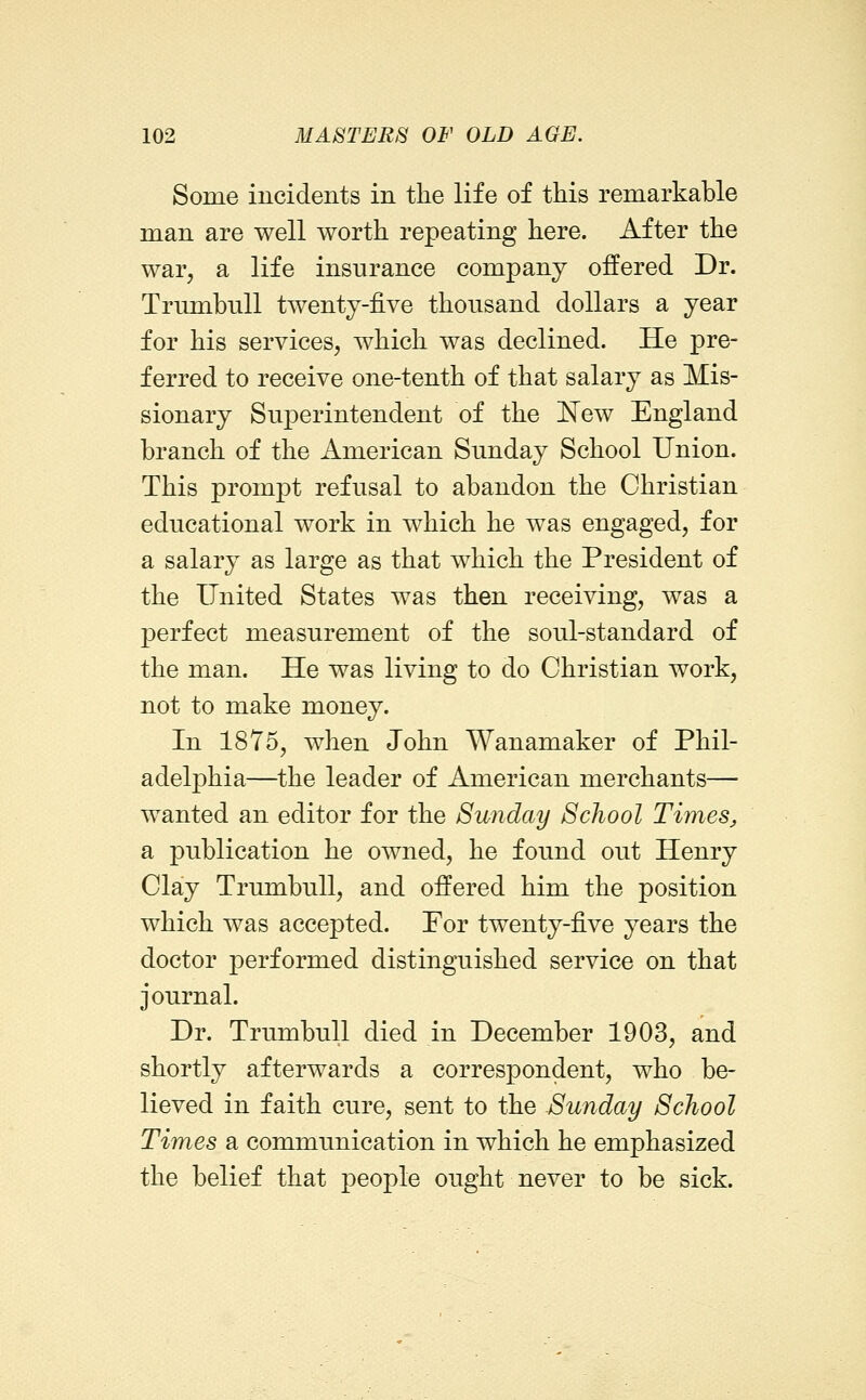 Some incidents in the life of this remarkable man are well worth repeating here. After the war, a life insurance company offered Dr. Trumbull twenty-five thousand dollars a year for his services, which was declined. He pre- ferred to receive one-tenth of that salary as Mis- sionary Superintendent of the N^ew England branch of the American Sunday School Union. This prompt refusal to abandon the Christian educational work in which he was engaged, for a salary as large as that which the President of the United States was then receiving, was a perfect measurement of the soul-standard of the man. He was living to do Christian work, not to make money. In 1875, when John Wanamaker of Phil- adelphia—the leader of American merchants— wanted an editor for the Sunday School Timesj, a publication he owned, he found out Henry Clay Trumbull, and offered him the position which was accepted. For twenty-five years the doctor performed distinguished service on that journal. Dr. Trumbull died in December 1903, and shortly afterwards a correspondent, who be- lieved in faith cure, sent to the Sunday School Times sl communication in which he emphasized the belief that people ought never to be sick.