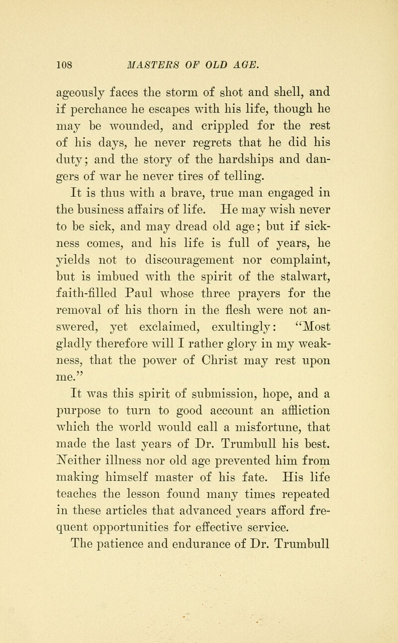 ageously faces the storm of shot and shell, and if perchance he escapes with his life, though he may be wounded, and crippled for the rest of his days, he never regrets that he did his duty; and the story of the hardships and dan- gers of war he never tires of telling. It is thus with a brave, true man engaged in the business affairs of life. He may wish never to be sick, and may dread old age; but if sick- ness comes, and his life is full of years, he yields not to discouragement nor complaint, but is imbued with the spirit of the stalwart, faith-filled Paul whose three prayers for the removal of his thorn in the flesh were not an- swered, yet exclaimed, exultingly: ^^Most gladly therefore will I rather glory in my weak- ness, that the power of Christ may rest upon me. It was this spirit of submission, hope, and a purpose to turn to good account an affliction which the world would call a misfortune, that made the last years of Dr. Trumbull his best. !N^either illness nor old age prevented him from making himself master, of his fate. His life teaches the lesson found many times repeated in these articles that advanced years afford fre- quent opportunities for effective service. The patience and endurance of Dr. Trumbull