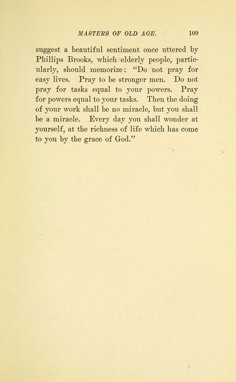 suggest a beautiful sentiment once uttered by Phillips BrookSj which elderly people, partic- ularly, should memorize: Do not pray for easy lives. Pray to be stronger men. Do not pray for tasks equal to your powers. Pray for powers equal to your tasks. Then the doing of your work shall be no miracle, but you shall be a miracle. Every day you shall wonder at yourself, at the richness of life which has come to you by the grace of God.