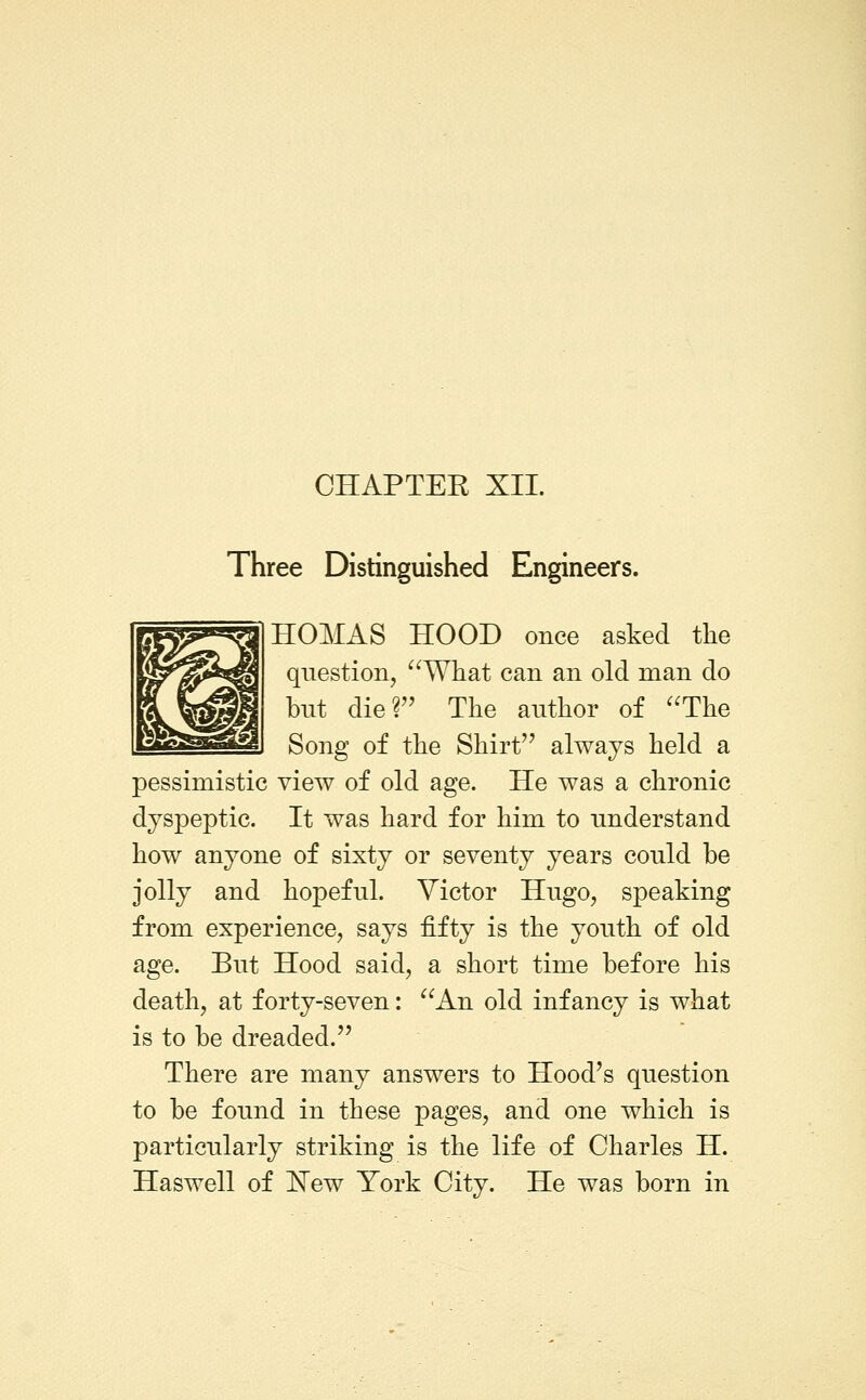Three Distinguished Engineers. HOMAS HOOD once asked the question, ^^What can an old man do but die? The author of ''The Song of the Shirt always held a pessimistic view of old age. He was a chronic dyspeptic. It was hard for him to understand how anyone of sixty or seventy years could be jolly and hopeful. Victor Hugo, speaking from experience, says fifty is the youth of old age. But Hood said, a short time before his death, at forty-seven: An old infancy is what is to be dreaded. There are many answers to Hood's question to be found in these pages, and one which is particularly striking is the life of Charles H. Haswell of !N'ew York City. He was born in