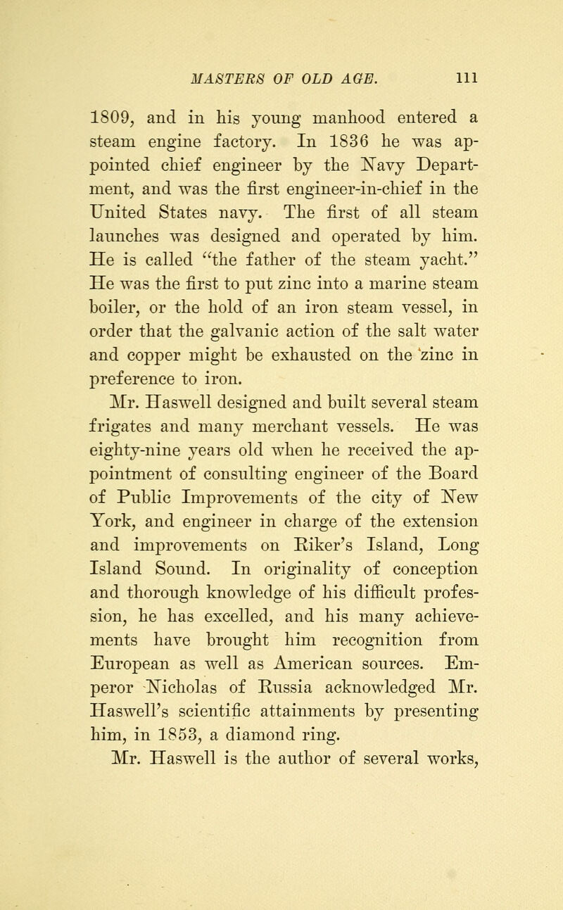 1809, and in his young manhood entered a steam engine factory. In 1836 he was ap- pointed chief engineer by the ISTavy Depart- ment, and was the first engineer-in-chief in the United States navy. The first of all steam laimches was designed and operated by him. He is called the father of the steam yacht.'' He was the first to pnt zinc into a marine steam boiler, or the hold of an iron steam vessel, in order that the galvanic action of the salt water and copper might be exhausted on the zinc in preference to iron. Mr. Haswell designed and built several steam frigates and many merchant vessels. He was eighty-nine years old when he received the ap- pointment of consulting engineer of the Board of Public Improvements of the city of !N^ew York, and engineer in charge of the extension and improvements on Riker's Island, Long Island Sound. In originality of conception and thorough knowledge of his difficult profes- sion, he has excelled, and his many achieve- ments have brought him recognition from European as well as American sources. Em- peror \N^icholas of Russia acknowledged Mr. HaswelFs scientific attainments by presenting him, in 1853, a diamond ring. Mr. Haswell is the author of several works.