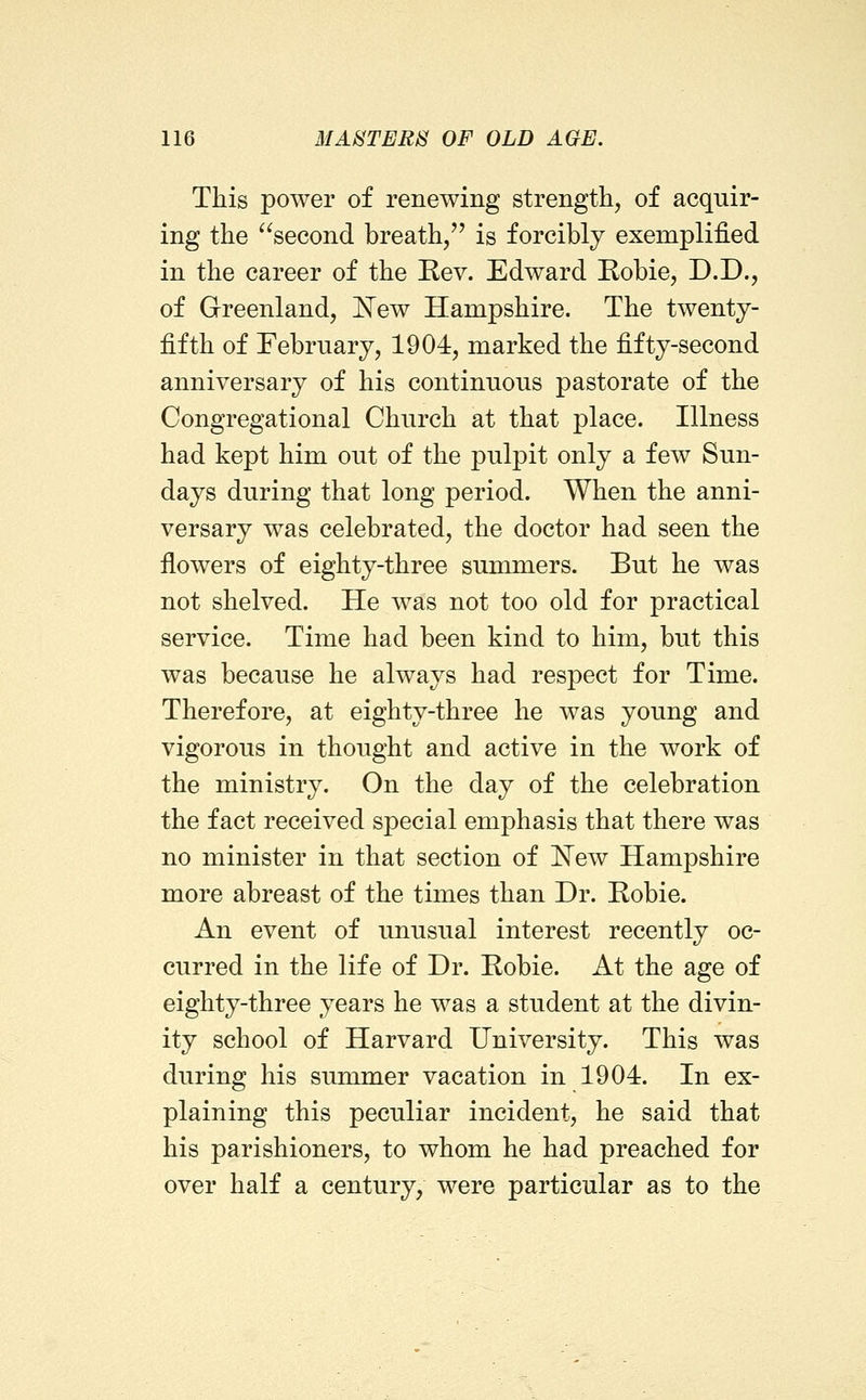 This power of renewing strength, of acquir- ing the ^^second breath/' is forcibly exemplified in the career of the Rev. Edward Eobie, D.D., of Greenland, I^ew Hampshire. The twenty- fifth of February, 1904, marked the fifty-second anniversary of his continuous pastorate of the Congregational Church at that place. Illness had kept him out of the pulpit only a few Sun- days during that long period. When the anni- versary was celebrated, the doctor had seen the flowers of eighty-three summers. But he was not shelved. He was not too old for practical service. Time had been kind to him, but this was because he always had respect for Time. Therefore, at eighty-three he was young and vigorous in thought and active in the work of the ministry. On the day of the celebration the fact received special emphasis that there was no minister in that section of E^ew Hampshire more abreast of the times than Dr. Robie. An event of unusual interest recently oc- curred in the life of Dr. Robie. At the age of eighty-three years he was a student at the divin- ity school of Harvard University. This was during his summer vacation in 1904. In ex- plaining this peculiar incident, he said that his parishioners, to whom he had preached for over half a century, were particular as to the