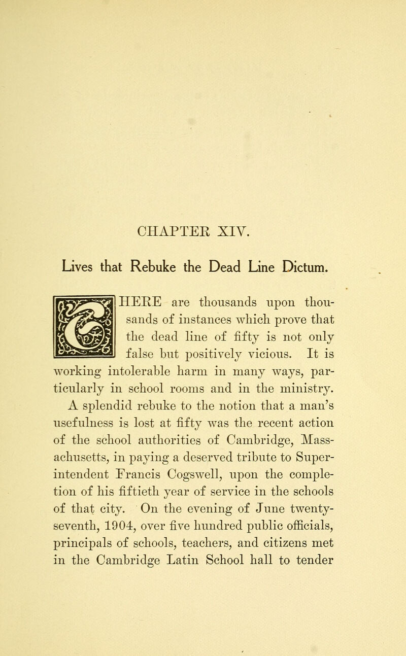 Lives that Rebuke the Dead Line Dictum, HERE are thousands upon thou- sands of instances which prove that the dead line of fifty is not only false but positively vicious. It is working intolerable harm in many ways, par- ticularly in school rooms and in the ministry. A splendid rebuke to the notion that a man's usefulness is lost at fifty was the recent action of the school authorities of Cambridge, Mass- achusetts, in paying a deserved tribute to Super- intendent Francis Cogswell, upon the comple- tion of his fiftieth year of service in the schools of that city. On the evening of June twenty- seventh, 1904, over five himdred public officials, principals of schools, teachers, and citizens met in the Cambridge Latin School hall to tender