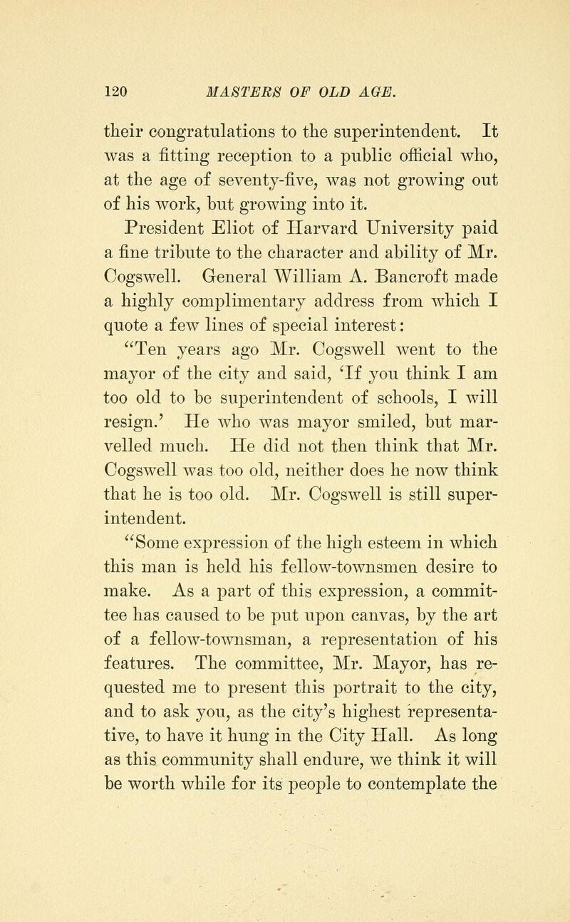 their congratulations to the superintendent. It was a fitting reception to a public official who, at the age of seventy-five, was not growing out of his work, but growing into it. President Eliot of Harvard University paid a fine tribute to the character and ability of Mr. Cogswell. General William A. Bancroft made a highly complimentary address from which I quote a few lines of special interest: ^^Ten years ago Mr. Cogswell went to the mayor of the city and said, ^If you think I am too old to be superintendent of schools, I will resign.' He who was mayor smiled, but mar- velled much. He did not then think that Mr. Cogswell was too old, neither does he now think that he is too old. Mr. Cogswell is still super- intendent. Some expression of the high esteem in which this man is held his fellow-townsmen desire to make. As a part of this expression, a commit- tee has caused to be put upon canvas, by the art of a fellow-townsman, a representation of his features. The committee, Mr. Mayor, has re- quested me to present this portrait to the city, and to ask you, as the city's highest representa- tive, to have it hung in the City Hall. As long as this community shall endure, we think it will be worth while for its people to contemplate the