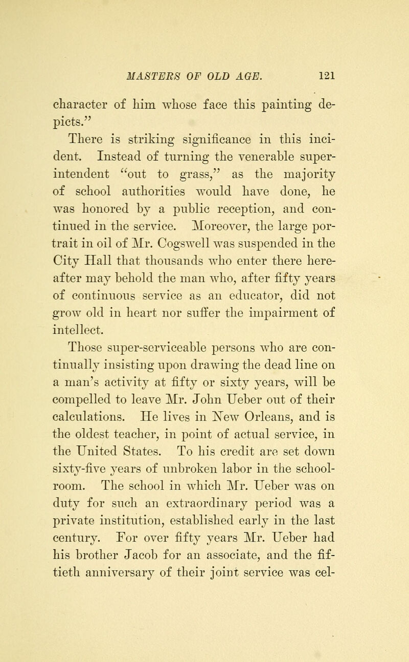 character of liim whose face this painting de- picts. There is striking significance in this inci- dent. Instead of turning the venerable super- intendent out to grass/' as the majority of school authorities would have done, he was honored by a public reception, and con- tinued in the service. Moreover, the large por- trait in oil of Mr. Cogswell was suspended in the City Hall that thousands who enter there here- after may behold the man who, after fifty years of continuous service as an educator, did not grow old in heart nor suffer the impairment of intellect. Those super-serviceable persons who are con- tinually insisting upon drawing the dead line on a man's activity at fifty or sixty years, will be compelled to leave Mr. John Ueber out of their calculations. He lives in 'New Orleans, and is the oldest teacher, in point of actual service, in the United States. To his credit are set down sixty-five years of unbroken labor in the school- room. The school in which Mr. Ueber was on duty for such an extraordinary period was a private institution, established early in the last century. For over fifty years Mr. Ueber had his brother Jacob for an associate, and the fif- tieth anniversary of their joint service was eel-