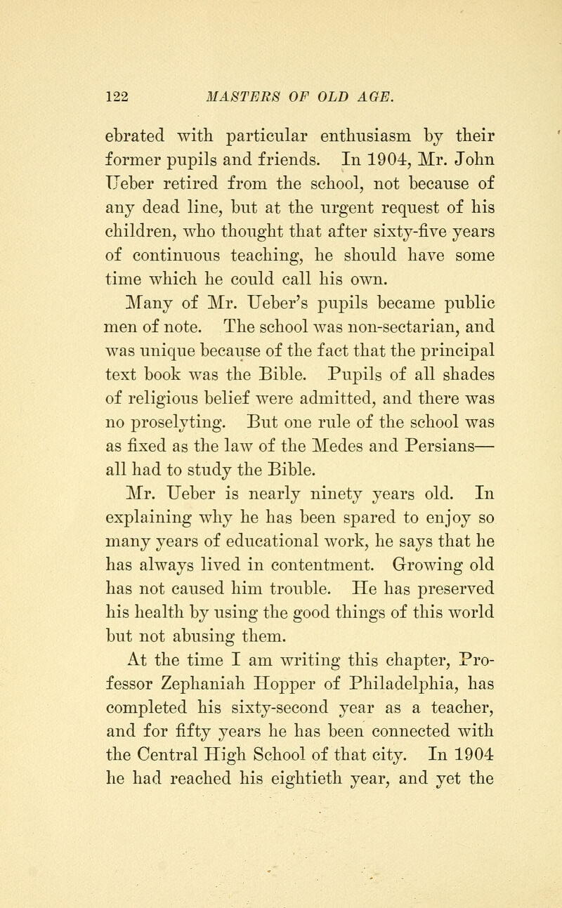 ebrated with particular enthusiasm by their former pupils and friends. In 1904, Mr. John TJeber retired from the school, not because of any dead line, but at the urgent request of his children, who thought that after sixty-five years of continuous teaching, he should have some time which he could call his own. Many of Mr. Ueber's pupils became public men of note. The school was non-sectarian, and was unique because of the fact that the principal text book was the Bible. Pupils of all shades of religious belief were admitted, and there was no proselyting. But one rule of the school was as fixed as the law of the Medes and Persians— all had to study the Bible. Mr. Ueber is nearly ninety years old. In explaining why he has been spared to enjoy so many years of educational work, he says that he has always lived in contentment. Growing old has not caused him trouble. He has preserved his health by using the good things of this world but not abusing them. At the time I am writing this chapter. Pro- fessor Zephaniah Hopper of Philadelphia, has completed his sixty-second year as a teacher, and for fifty years he has been connected with the Central High School of that city. In 1904 he had reached his eightieth year, and yet the
