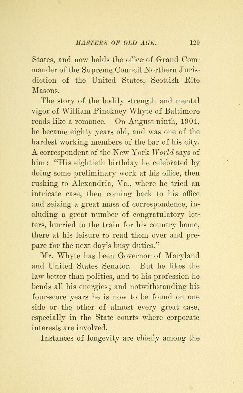 States^ and now holds the office of Grand Com- mander of the Supreme Council ^N^orthern Juris- diction of the United States, Scottish Rite Masons. The story of the bodily strength and mental vigor of William Pinckney Whyte of Baltimore reads like a romance. On August ninth, 1904, he became eighty years old, and was one of the hardest working members of the bar of his city. A correspondent of the 'New York World says of him: His eightieth birthday he celebrated by doing some preliminary work at his office, then rushing to Alexandria, Ya., where he tried an intricate case, then coming back to his office and seizing a great mass of correspondence, in- cluding a great number of congratulatory let- ters, hurried to the train for his country home, there at his leisure to read them over and pre- pare for the next day's busy duties. Mr. Whyte has been Governor of Maryland and United States Senator. But he likes the law better than politics, and to his profession he bends all his energies; and notwithstanding his four-score years he is now to be found on one side or- the other of almost every great case, especially in the State courts where corporate interests are involved. Instances of longevity are chiefly among the