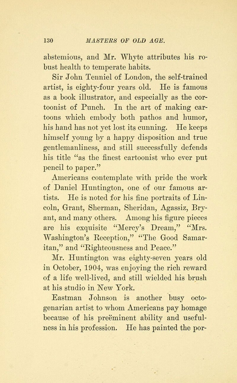 abstemious, and Mr. Whjte attributes bis ro- bust bealtb to temperate babits. Sir Jobn Tenniel of London, tbe self-trained artist, is eigbty-four years old. He is famous as a book illustrator, and especially as tbe cor- toonist of Puncb. In tbe art of making car- toons wbicb embody botb patbos and bumor, bis band bas not yet lost its cunning. He keeps bimself young by a bappy disposition and true gentlemanliness, and still successfully defends bis title as tbe finest cartoonist wbo ever put pencil to paper. Americans contemplate witb pride tbe work of Daniel Huntington, one of our famous ar- tists. He is noted for bis fine portraits of Lin- coln, Grant, Sberman, Sberidan, Agassiz, Bry- ant, and many otbers. Among bis figure pieces are bis exquisite Mercy's Dream, Mrs. Wasbington's Reception, Tbe Good Samar- itan, and Rigbteousness and Peace. Mr. Huntington was eigbty-seven years old in October, 1904, was enjoying tbe ricb reward of a life well-lived, and still wielded bis brusb at bis studio in ISTew York. Eastman Jobnson is anotber busy octo- genarian artist to wbom Americans pay bomage because of bis preeminent ability and useful- ness in bis profession. He bas painted tbe por-