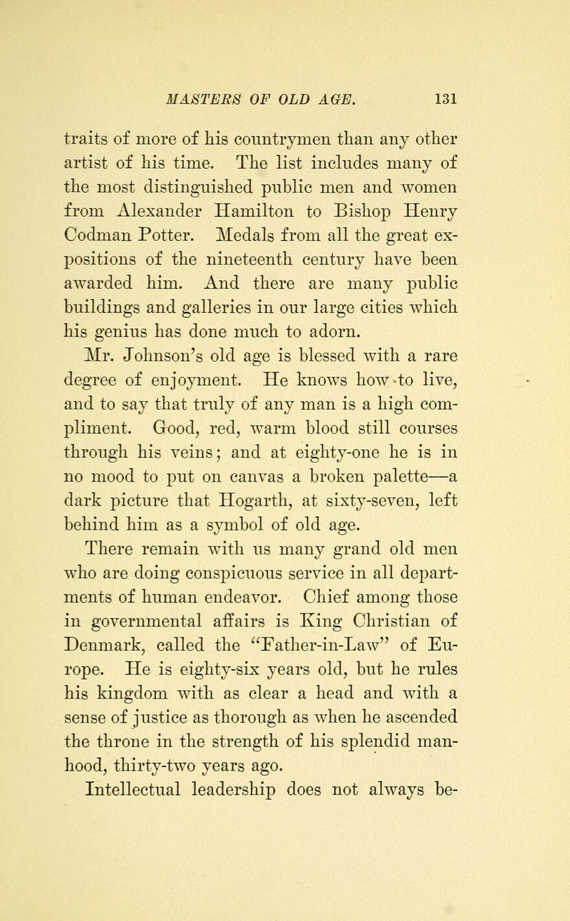 traits of more of his conntrymen than any other artist of his time. The list inclndes many of the most distinguished public men and women from Alexander Hamilton to Bishop Henry Codman Potter. Medals from all the great ex- positions of the nineteenth century have been awarded him. And there are many public buildings and galleries in our large cities which his genius has done much to adorn. Mr. Johnson's old age is blessed with a rare degree of enjoyment. He knows how4o live, and to say that truly of any man is a high com- pliment. Good, red, warm blood still courses through his veins; and at eighty-one he is in no mood to put on canvas a broken palette—a dark picture that Hogarth, at sixty-seven, left behind him as a symbol of old age. There remain with us many grand old men who are doing conspicuous service in all depart- ments of human endeavor. Chief among those in governmental affairs is King Christian of Denmark, called the Father-in-Law of Eu- rope. He is eighty-six years old, but he rules his kingdom with as clear a head and with a sense of justice as thorough as when he ascended the throne in the strength of his splendid man- hood, thirty-two years ago. Intellectual leadership does not always be-