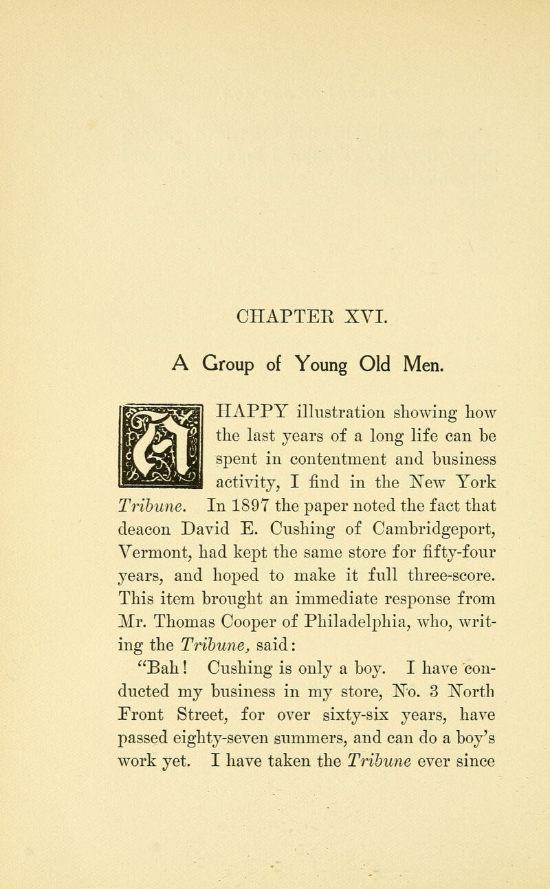 CHAPTEE XVI. A Group of Young Old Men. HAPPY illustration showing how the last years of a long life can be spent in contentment and business activity, I find in the ^ew York Tribune. In 1897 the paper noted the fact that deacon David E. Gushing of Cambridgeport, Vermont, had kept the same store for fifty-four years, and hoped to make it full three-score. This item brought an immediate response from Mr. Thomas Cooper of Philadelphia, who, writ- ing the Tribune J said: Bah! Gushing is only a boy. I have con- ducted my business in my store, 'N'o. 3 North Front Street, for over sixty-six years, have passed eighty-seven summers, and can do a boy's work yet. I have taken the Tribune ever since