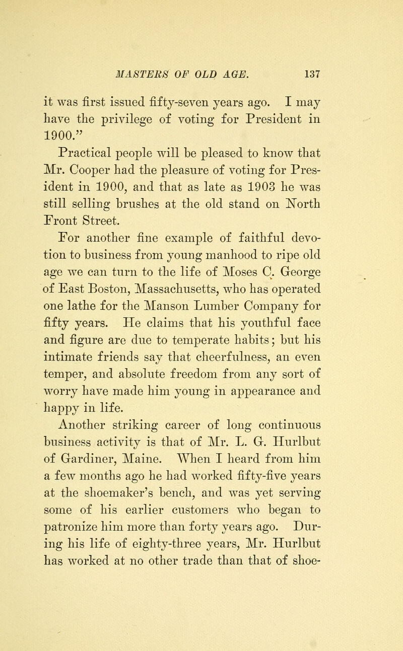 it was first issued fifty-seven years ago. I may have the privilege of voting for President in 1900. Practical people will be pleased to know that Mr. Cooper had the pleasure of voting for Pres- ident in 1900, and that as late as 1903 he was still selling brushes at the old stand on North Pront Street. Por another fine example of faithful devo- tion to business from young manhood to ripe old age we can turn to the life of Moses C. George of East Boston, Massachusetts, who has operated one lathe for the Manson Lumber Company for fifty years. He claims that his youthful face and figure are due to temperate habits; but his intimate friends say that cheerfulness, an even temper, and absolute freedom from any sort of worry have made him young in appearance and happy in life. Another striking career of long continuous business activity is that of Mr. L. Gr. Hurlbut of Gardiner, Maine. When I heard from him a few months ago he had worked fifty-five years at the shoemaker's bench, and was yet serving some of his earlier customers who began to patronize him more than forty years ago. Dur- ing his life of eighty-three years, Mr. Hurlbut has worked at no other trade than that of shoe-