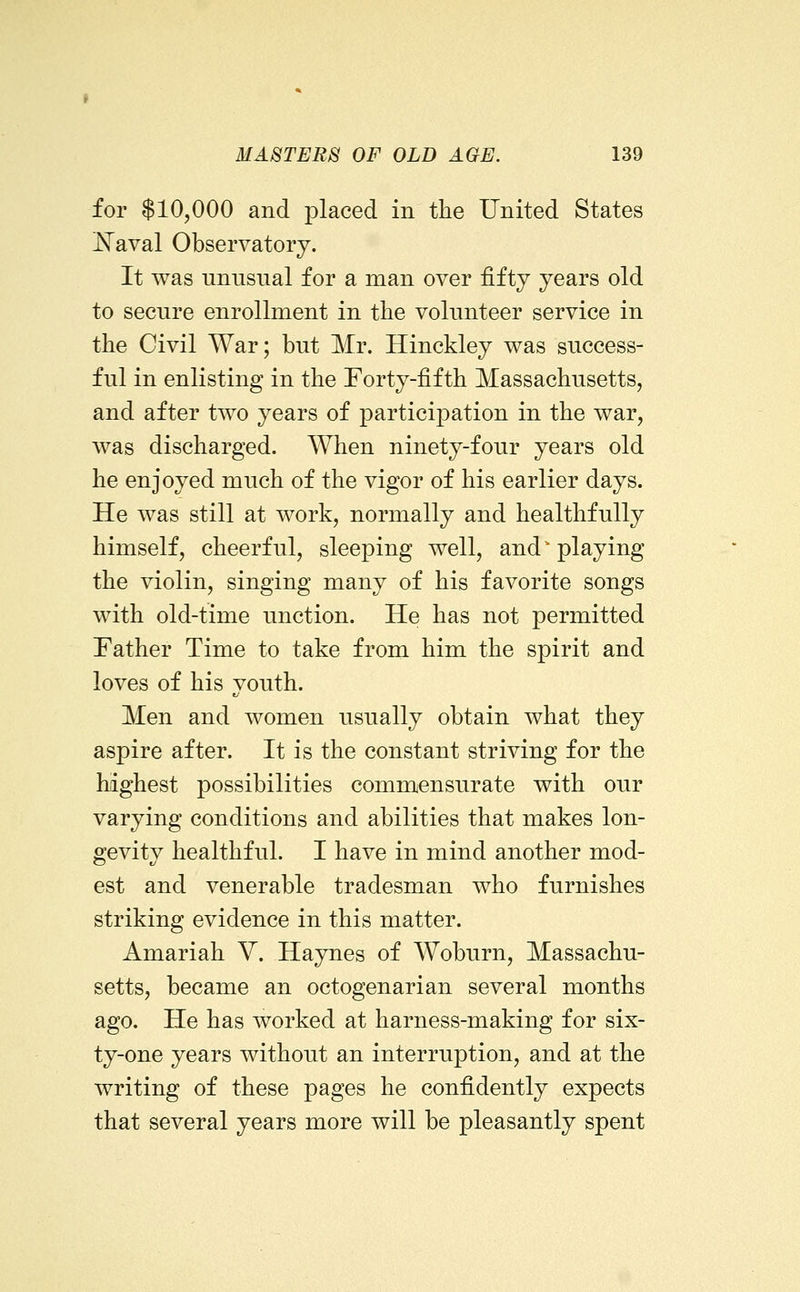 for $10,000 and placed in the United States ^aval Observatory. It was unusual for a man over fifty years old to secure enrollment in tlie volunteer service in the Civil War; but Mr. Hinckley was success- ful in enlisting in the Forty-fifth Massachusetts, and after two years of participation in the war, was discharged. When ninety-four years old he enjoyed much of the vigor of his earlier days. He was still at work, normally and healthfully himself, cheerful, sleeping well, and' playing the violin, singing many of his favorite songs with old-time unction. He has not permitted Father Time to take from him the spirit and loves of his youth. Men and women usually obtain what they aspire after. It is the constant striving for the highest possibilities commensurate with our varying conditions and abilities that makes lon- gevity healthful. I have in mind another mod- est and venerable tradesman who furnishes striking evidence in this matter. Amariah V. Haynes of Woburn, Massachu- setts, became an octogenarian several months ago. He has worked at harness-making for six- ty-one years without an interruption, and at the writing of these pages he confidently expects that several years more will be pleasantly spent