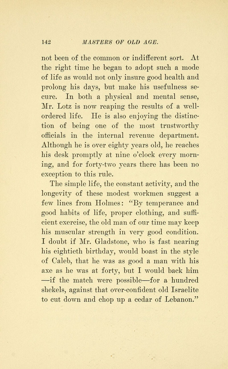 not been of the common or indifferent sort. At the right time he began to adopt such a mode of life as would not only insure good health and prolong his days, but make his usefulness se- cure. In both a physical and mental sense, Mr. Lotz is now reaping the results of a well- ordered life. He is also enjoying the distinc- tion of being one of the most trustworthy officials in the internal revenue department. Although he is over eighty years old, he reaches his desk promptly at nine o'clock every morn- ing, and for forty-two years there has been no exception to this rule. The simple life, the constant activity, and the longevity of these modest workmen suggest a few lines from Holmes: ^'By temperance and good habits of life, proper clothing, and suffi- cient exercise, the old man of our time may keep his muscular strength in very good condition. I doubt if Mr. Gladstone, who is fast nearing his eightieth birthday, would boast in the style of Caleb, that he was as good a man with his axe as he was at forty, but I would back him —if the match were possible—for a hundred shekels, against that over-confident old Israelite to cut down and chop up a cedar of Lebanon.