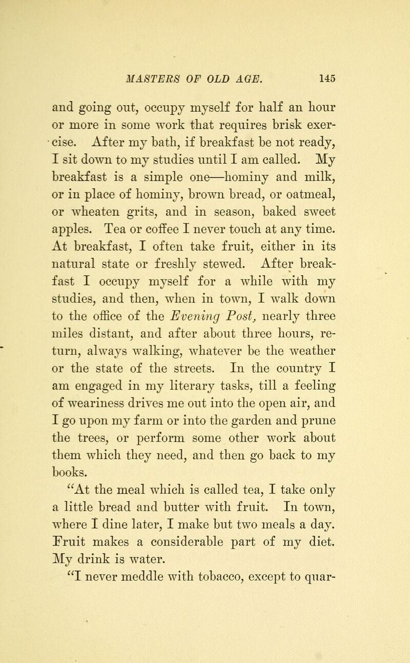 and going out, occupy myself for half an hour or more in some work that requires brisk exer- cise. After my bath, if breakfast be not ready, I sit down to my studies until I am called. My breakfast is a simple one—^hominy and milk, or in place of hominy, brown bread, or oatmeal, or wheaten grits, and in season, baked sweet apples. Tea or coffee I never touch at any time. At breakfast, I often take fruit, either in its natural state or freshly stewed. After break- fast I occupy myself for a while with my studies, and then, when in town, I walk down to the office of the Evening Post^ nearly three miles distant, and after about three hours, re- turn, always walking, whatever be the weather or the state of the streets. In the country I am engaged in my literary tasks, till a feeling of weariness drives me out into the open air, and I go upon my farm or into the garden and prune the trees, or perform some other work about them which they need, and then go back to my books. At the meal which is called tea, I take only a little bread and butter with fruit. In town, where I dine later, I make but two meals a day. Fruit makes a considerable part of my diet. My drink is water. 1 never meddle with tobacco, except to quar-
