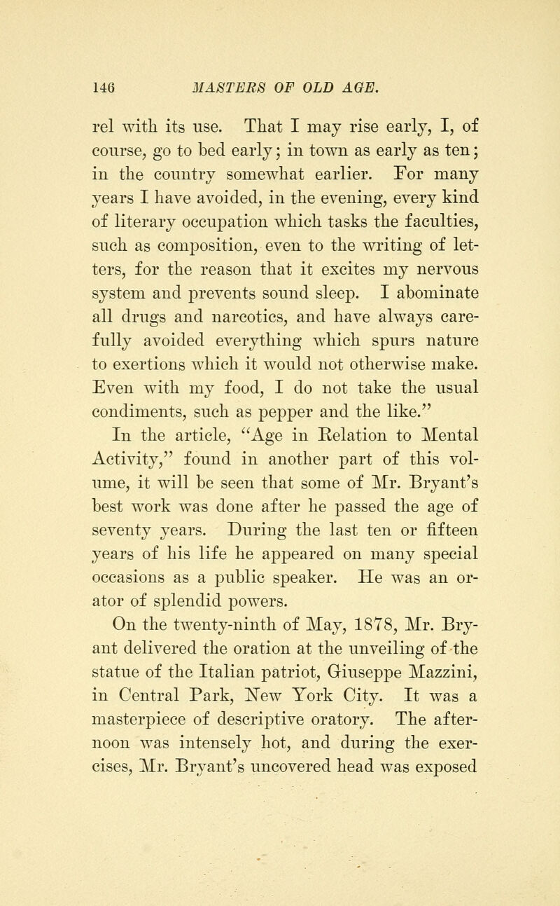 rel with its use. That I may rise early, I, of course, go to bed early; in town as early as ten; in the country somewhat earlier. For many years I have avoided, in the evening, every kind of literary occupation which tasks the faculties, such as comj)osition, even to the writing of let- ters, for the reason that it excites my nervous system and prevents sound sleep. I abominate all drugs and narcotics, and have always care- fully avoided everything which spurs nature to exertions which it would not otherwise make. Even with my food, I do not take the usual condiments, such as pepper and the like. In the article, Age in Relation to Mental Activity, found in another part of this vol- ume, it will be seen that some of Mr. Bryant's best work was done after he passed the age of seventy years. During the last ten or fifteen years of his life he appeared on many special occasions as a public speaker. He was an or- ator of splendid powers. On the twenty-ninth of May, 1878, Mr. Bry- ant delivered the oration at the unveiling of the statue of the Italian patriot, Giuseppe Mazzini, in Central Park, 'New York City. It was a masterpiece of descriptive oratory. The after- noon was intensely hot, and during the exer- cises, Mr. Bryant's uncovered head was exposed