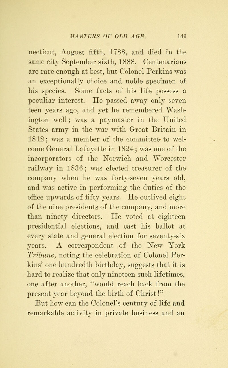 necticTit, August fifth, 1788, and died in the same citv September sixth, 1888. Centenarians are rare enough at best, but Colonel Perkins was an exceptionally choice and noble specimen of his species. Some facts of his life possess a peculiar interest. He passed away only seven teen years ago, and yet he remembered Wash- ington well; was a pajonaster in the United States army in the war with Great Britain in 1812; was a member of the committee^ to wel- come General Lafayette in 1824; was one of the incorporators of the ^N^orwich and Worcester railway in 1836; was elected treasurer of the company when he was forty-seven years old, and was active in performing the duties of the office ujDwards of fifty years. He outlived eight of the nine presidents of the company, and more than ninety directors. He voted at eighteen presidential elections, and cast his ballot at every state and general election for seventy-six years. A correspondent of the 'New York Tribune^ noting the celebration of Colonel Per- kins' one hundredth birthday, suggests that it is hard to xealize that only nineteen such lifetimes, one after another, would reach back from the present year beyond the birth of Christ! But how can the Colonel's century of life and remarkable activity in private business and an