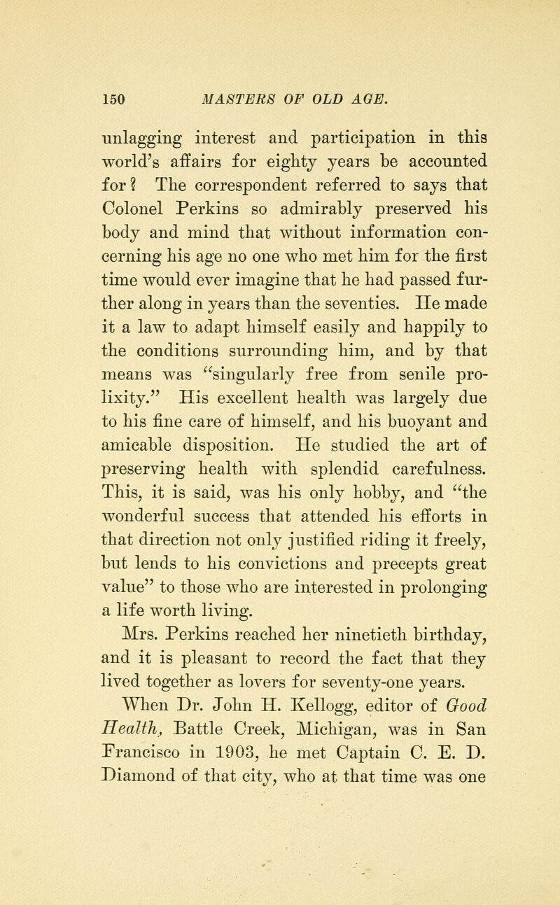 iinlagging interest and participation in this world's affairs for eighty years be accounted for ? The correspondent referred to says that Colonel Perkins so admirably preserved his body and mind that without information con- cerning his age no one who met him for the first time would ever imagine that he had passed fur- ther along in years than the seventies. He made it a law to adapt himself easily and happily to the conditions surrounding him, and by that means was singularly free from senile pro- lixity.'' His excellent health was largely due to his fine care of himself, and his buoyant and amicable disposition. He studied the art of preserving health with splendid carefulness. This, it is said, was his only hobby, and the wonderful success that attended his efforts in that direction not only justified riding it freely, but lends to his convictions and precepts great value to those who are interested in prolonging a life worth living. Mrs. Perkins reached her ninetieth birthday, and it is pleasant to record the fact that they lived together as lovers for seventy-one years. When Dr. John H. Kellogg, editor of Good Health, Battle Creek, Michigan, was in San Francisco in 1903, he met Captain C. E. D. Diamond of that city, who at that time was one