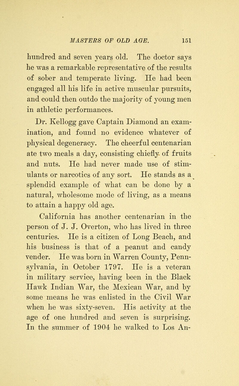 hundred and seven years old. The doctor says he was a remarkable representative of the results of sober and temperate living. He had been engaged all his life in active muscular pursuits, and could then outdo the majority of young men in athletic performances. Dr. Kellogg gave Captain Diamond an exam- ination, and found no evidence whatever of physical degeneracy. The cheerful centenarian ate two meals a day, consisting chiefly of fruits and nuts. He had never made use of stim- ulants or narcotics of any sort. He stands as a splendid example of what can be done by a natural, wholesome mode of living, as a means to attain a happy old age. California has another centenarian in the person of J. J. Overton, who has lived in three centuries. He is a citizen of Long Beach, and his business is that of a peanut and candy vender. He was born in Warren County, Penn- sylvania, in October 1797. He is a veteran in military service, having been in the Black Hawk Indian War, the Mexican War, and by some means he was enlisted in the Civil War when he was sixty-seven. His activity at the age of one hundred and seven is surprising. In the summer of 1904 he walked to Los An-