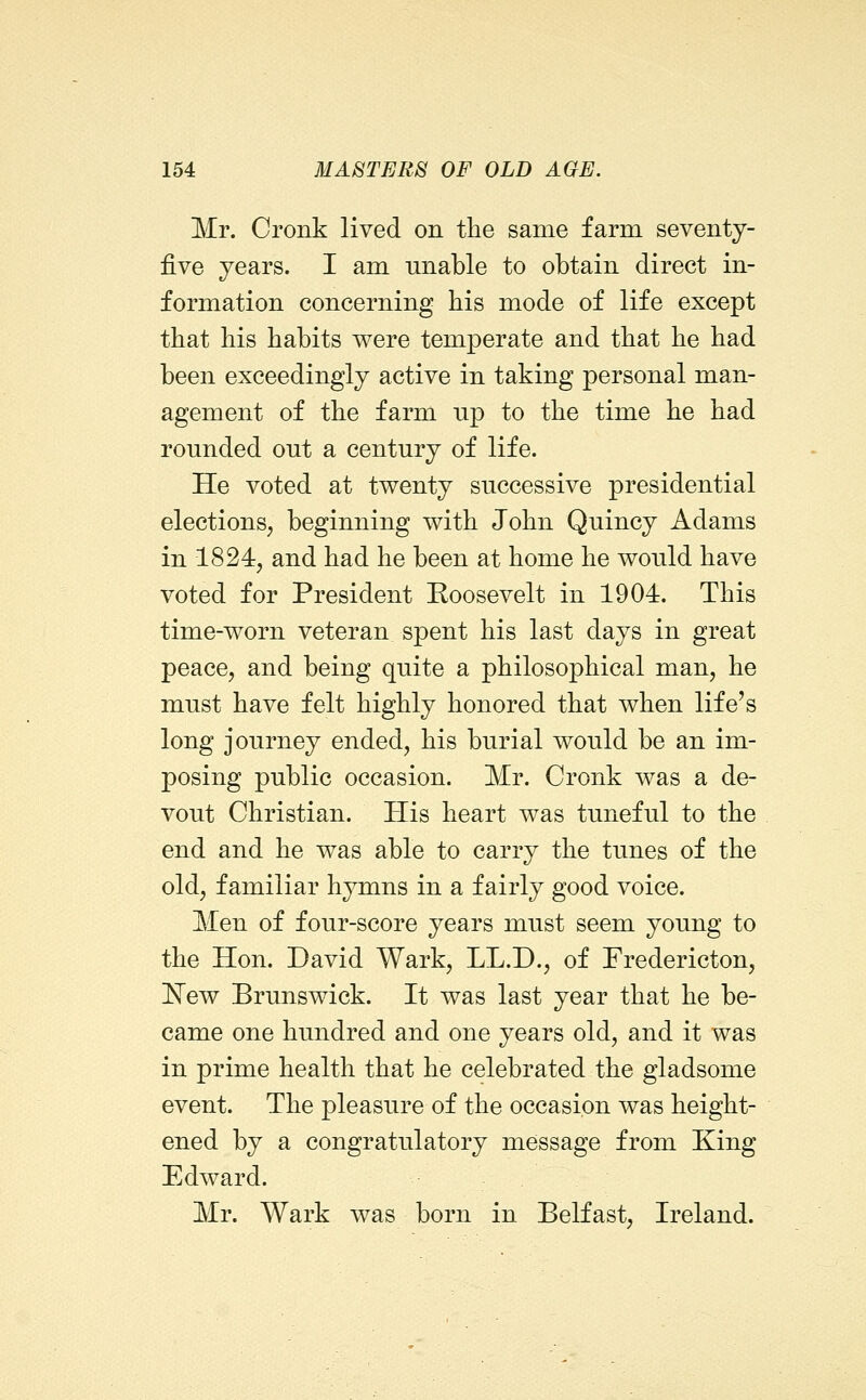 Mr. Cronk lived on the same farm seventj- fiYe years. I am unable to obtain direct in- formation concerning his mode of life except that his habits were temperate and that he had been exceedingly active in taking personal man- agement of the farm np to the time he had rounded out a century of life. He voted at twenty successive presidential elections, beginning with John Quincy Adams in 1824, and had he been at home he would have voted for President Roosevelt in 1904. This time-worn veteran spent his last days in great peace, and being quite a philosophical man, he must have felt highly honored that when life's long journey ended, his burial would be an im- posing public occasion. Mr. Cronk was a de- vout Christian. His heart was tuneful to the end and he was able to carry the tunes of the old, familiar hjTuns in a fairly good voice. Men of four-score years must seem young to the Hon. David Wark, LL.D., of Fredericton, l^ew Brunswick. It was last year that he be- came one hundred and one years old, and it was in prime health that he celebrated the gladsome event. The pleasure of the occasion was height- ened by a congratulatory message from King Edward. Mr. Wark was born in Belfast, Ireland.