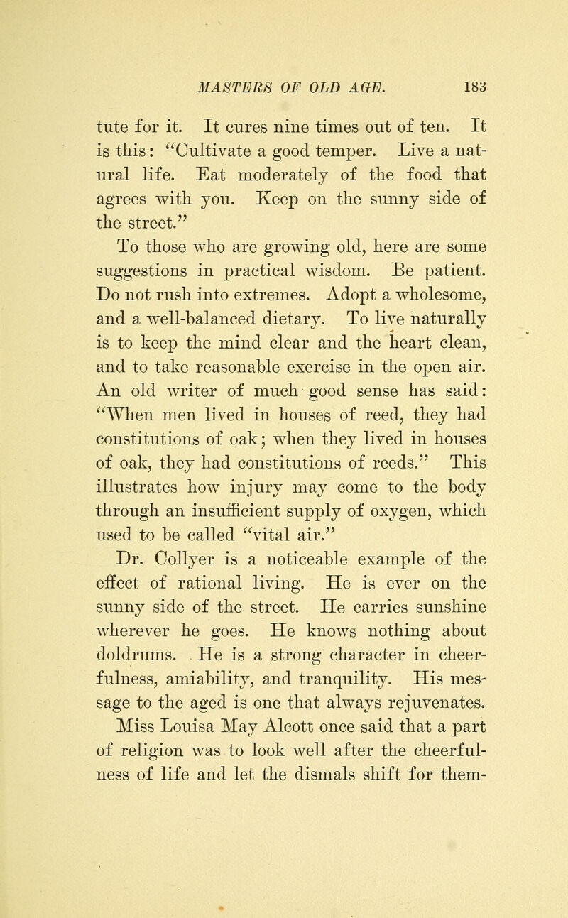tute for it. It cures nine times out of ten. It is this: ^^Cultivate a good temper. Live a nat- ural life. Eat moderately of the food that agrees with you. Keep on the sunny side of the street. To those who are growing old, here are some suggestions in practical wisdom. Be patient. Do not rush into extremes. Adopt a wholesome, and a well-balanced dietary. To live naturally is to keep the mind clear and the heart clean, and to take reasonable exercise in the open air. An old writer of much good sense has said: '^^AVhen men lived in houses of reed, they had constitutions of oak; when they lived in houses of oak, they had constitutions of reeds. This illustrates how injury may come to the body through an insufficient supply of oxygen, which used to be called vital air. Dr. CoUyer is a noticeable example of the effect of rational living. He is ever on the sunny side of the street. He carries sunshine wherever he goes. He knows nothing about doldrums. He is a strong character in cheer- fulness, amiability, and tranquility. His mes- sage to the aged is one that always rejuvenates. Miss Louisa May Alcott once said that a part of religion was to look well after the cheerful- ness of life and let the dismals shift for them-