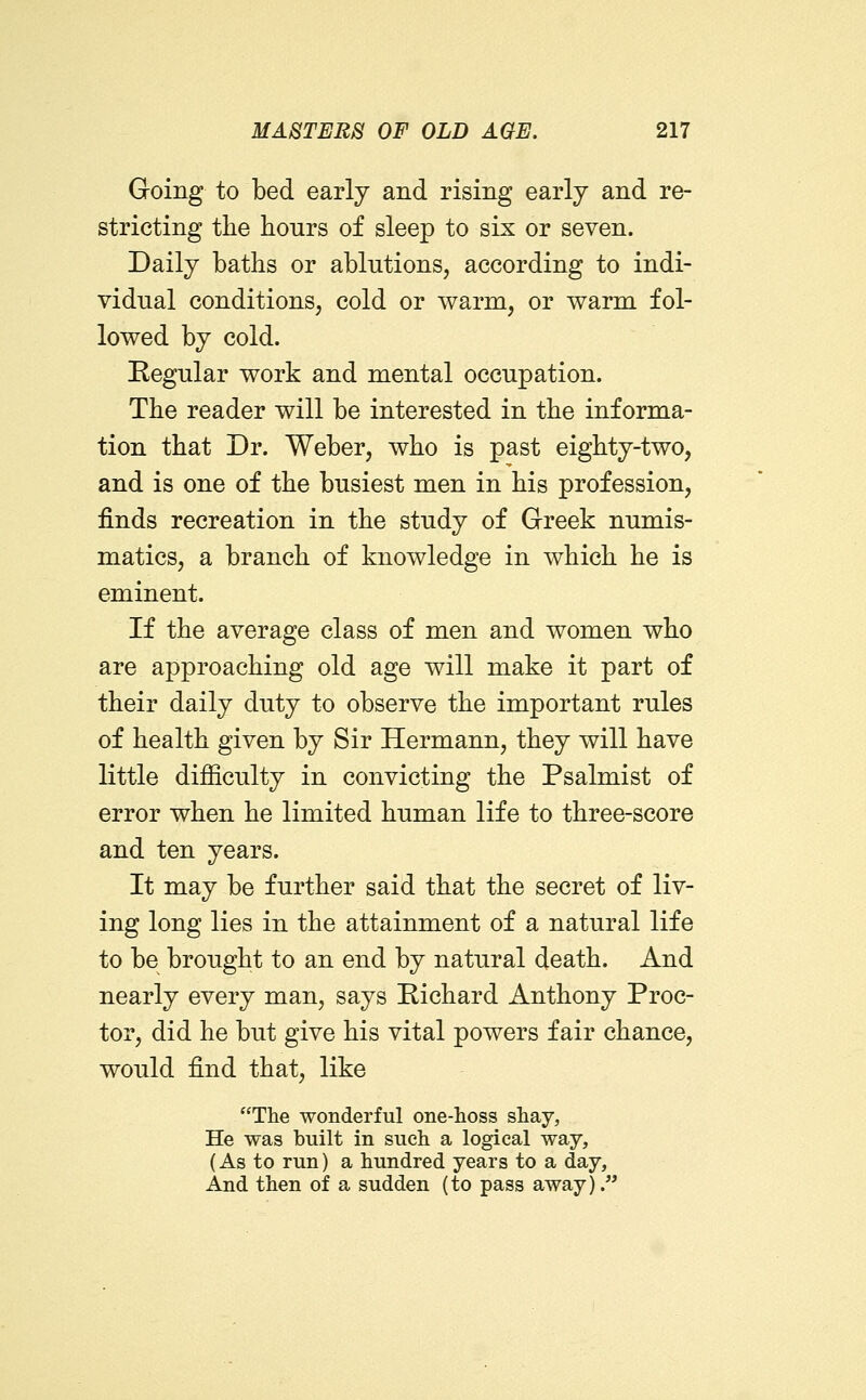 Going to bed early and rising early and re- stricting tlie hours of sleep to six or seven. Daily baths or ablutions, according to indi- vidual conditions, cold or warm, or warm fol- lowed by cold. Regular work and mental occupation. The reader will be interested in the informa- tion that Dr. Weber, who is past eighty-two, and is one of the busiest men in his profession, finds recreation in the study of Greek numis- matics, a branch of knowledge in which he is eminent. If the average class of men and women who are approaching old age will make it part of their daily duty to observe the important rules of health given by Sir Hermann, they will have little difficulty in convicting the Psalmist of error when he limited human life to three-score and ten years. It may be further said that the secret of liv- ing long lies in the attainment of a natural life to be brought to an end by natural death. And nearly every man, says Eichard Anthony Proc- tor, did he but give his vital powers fair chance, would find that, like The wonderful one-hoss shay, He was built in such a logical way, (As to run) a hundred years to a day, And then of a sudden (to pass away).