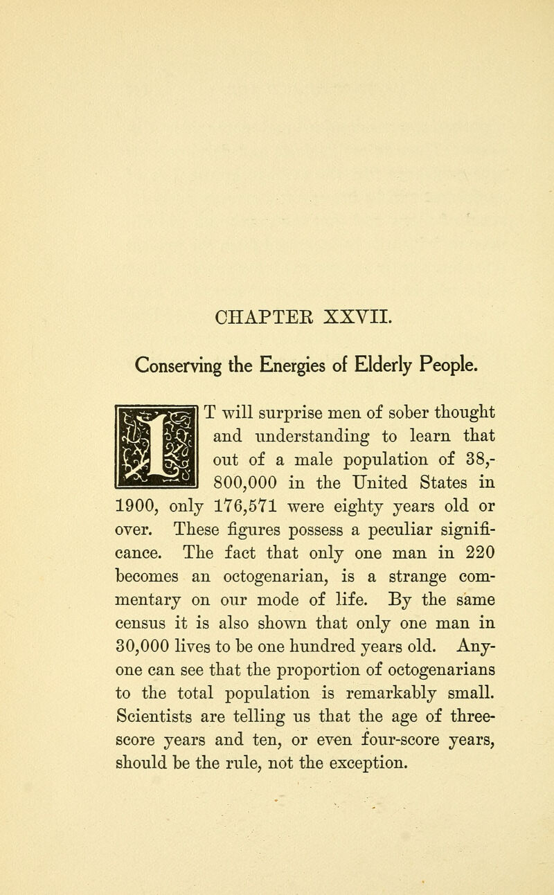 Wlm CHAPTEE XXYII. Conserving the Energies of Elderly People. T will surprise men of sober thouglit and understanding to learn that out of a male population of 38,- 800,000 in the United States in 1900, only 1Y6,571 were eighty years old or over. These figures possess a peculiar signifi.- cance. The fact that only one man in 220 becomes an octogenarian, is a strange com- mentary on our mode of life. By the same census it is also shown that only one man in 30,000 lives to be one hundred years old. Any- one can see that the proportion of octogenarians to the total population is remarkably small. Scientists are telling us that the age of three- score years and ten, or evon four-score years, should be the rule, not the exception.