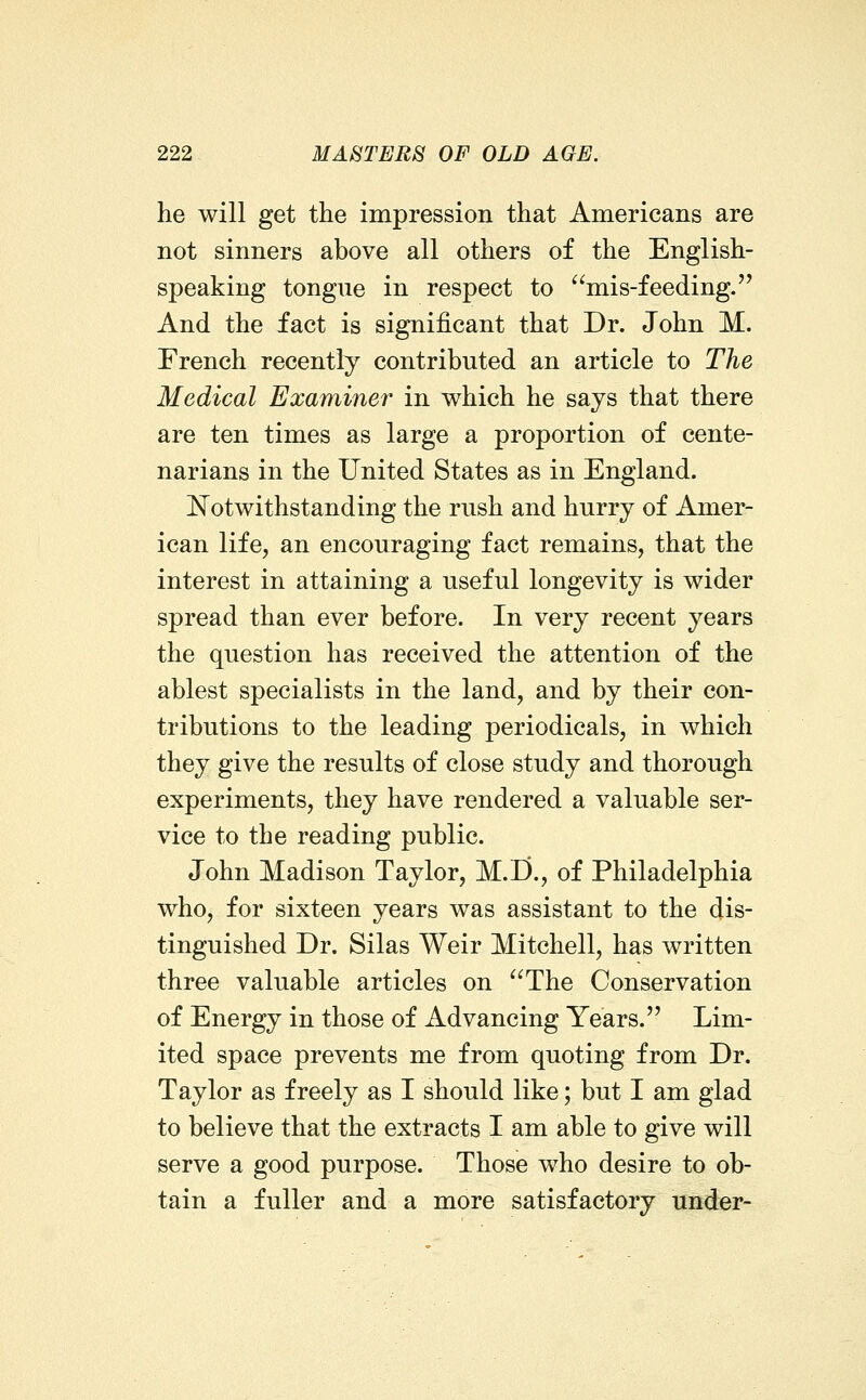 he will get the impression that Americans are not sinners above all others of the English- speaking tongue in respect to mis-feeding.'^ And the fact is significant that Dr. John M. French recently contributed an article to The Medical Examiner in which he says that there are ten times as large a proportion of cente- narians in the United States as in England. Notwithstanding the rush and hurry of Amer- ican life, an encouraging fact remains, that the interest in attaining a useful longevity is wider spread than ever before. In very recent years the question has received the attention of the ablest specialists in the land, and by their con- tributions to the leading periodicals, in which they give the results of close study and thorough experiments, they have rendered a valuable ser- vice to the reading public. John Madison Taylor, M.I)., of Philadelphia who, for sixteen years was assistant to the dis- tinguished Dr. Silas Weir Mitchell, has written three valuable articles on The Conservation of Energy in those of Advancing Years. Lim- ited space prevents me from quoting from Dr. Taylor as freely as I should like; but I am glad to believe that the extracts I am able to give will serve a good purpose. Those who desire to ob- tain a fuller and a more satisfactory under-