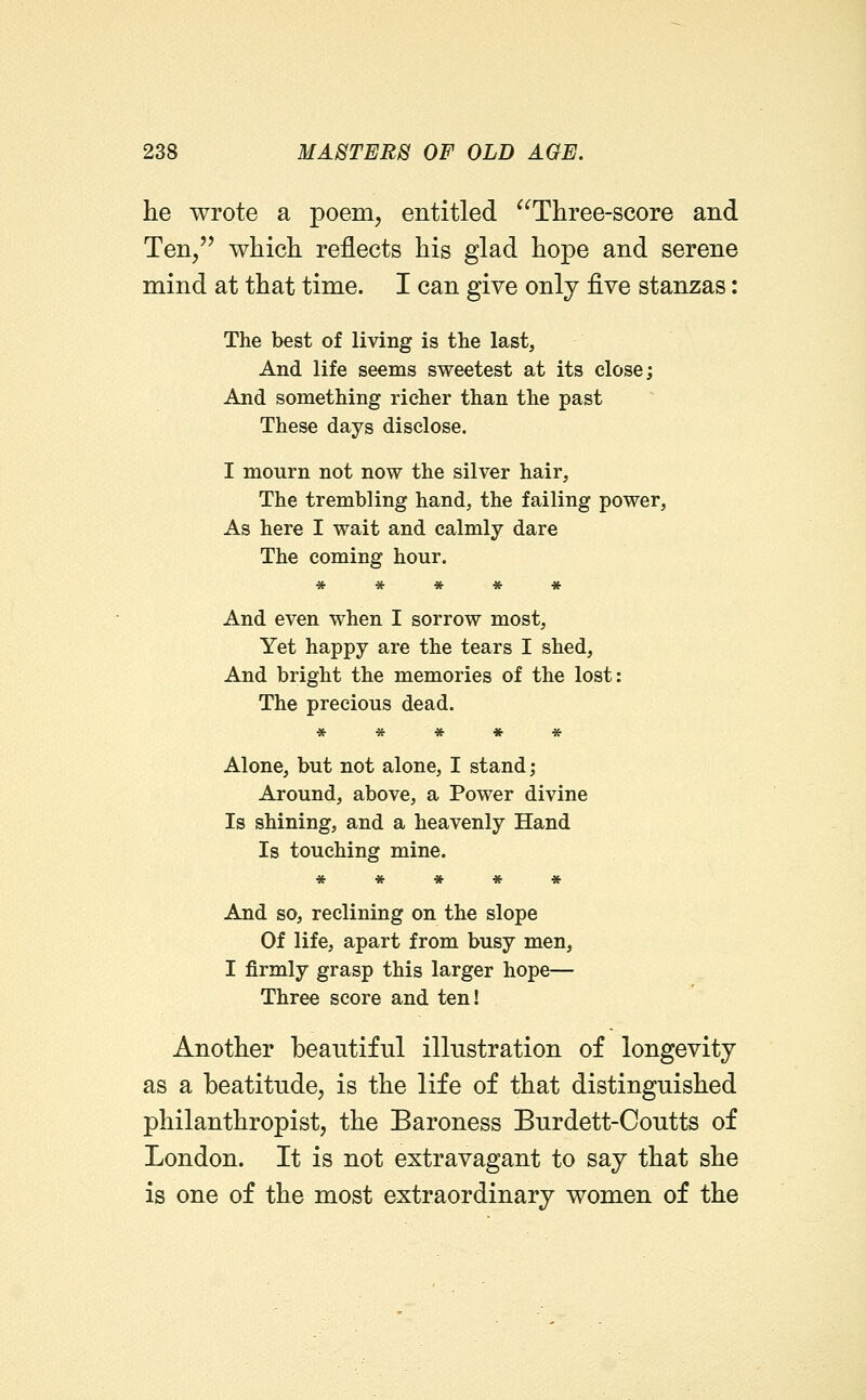 he wrote a poem, entitled Three-score and Ten/' which reflects his glad hope and serene mind at that time. I can give only ^ve stanzas: The best of living is the last, And life seems sweetest at its close; And something richer than the past These days disclose. I mourn not now the silver hair. The trembling hand, the failing power, As here I wait and calmly dare The coming hour. * * * * » And even when I sorrow most. Yet happy are the tears I shed. And bright the memories of the lost: The precious dead. ***** Alone, but not alone, I stand; Around, above, a Power divine Is shining, and a heavenly Hand Is touching mine. ***** And so, reclining on the slope Of life, apart from busy men, I firmly grasp this larger hope— Three score and ten! Another beautiful illustration of longevity as a beatitude, is the life of that distinguished philanthropist, the Baroness Burdett-Coutts of London. It is not extravagant to say that she is one of the most extraordinary women of the