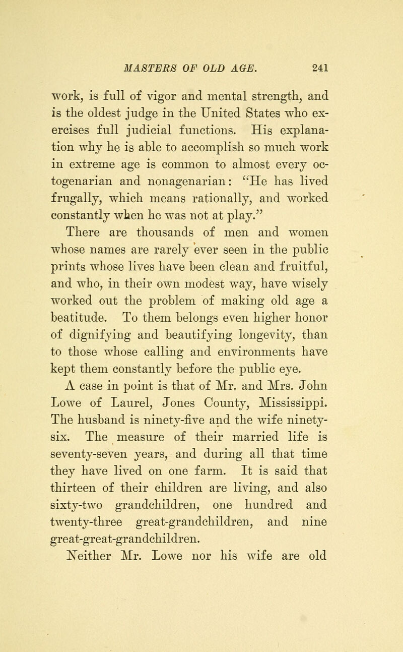 work, is full of vigor and mental strength, and is the oldest judge in the United States who ex- ercises full judicial functions. His explana- tion why he is able to accomplish so much work in extreme age is common to almost every oc- togenarian and nonagenarian: ^'He has lived frugally, which means rationally, and worked constantly when he was not at play.'' There are thousands of men and women whose names are rarely ever seen in the public prints whose lives have been clean and fruitful, and who, in their own modest way, have wisely worked out the problem of making old age a beatitude. To them belongs even higher honor of dignifying and beautifying longevity, than to those whose calling and environments have kept them constantly before the public eye. A case in point is that of Mr. and Mrs. John Lowe of Laurel, Jones County, Mississippi. The husband is ninety-five and the wife ninety- six. The measure of their married life is seventy-seven years, and during all that time they have lived on one farm. It is said that thirteen of their children are living, and also sixty-two gTandchildren, one hundred and twenty-three great-grandchildren, and nine great-great-grandchildren. JSTeither Mr. Lowe nor his wife are old