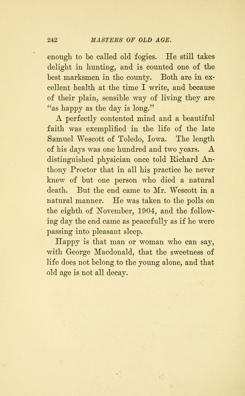 enough to be called old fogies. He still takes delight in hunting, and is counted one of the best marksmen in the county. Both are in ex- cellent health at the time I write, and because of their plain, sensible way of living they are as happy as the day is long. A perfectly contented mind and a beautiful faith was exemplified in the life of the late Samuel Wescott of Toledo, Iowa. The length of his days was one hundred and two years. A distinguished physician once told Richard An- thony Proctor that in all his practice he never knew of but one person who died a natural death. But the end came to Mr. Wescott in a natural manner. He was taken to the polls on the eighth of l^ovember, 1904, and the follow- ing day the end came as peacefully as if he were passing into pleasant sleep. Happy is that man or woman who can say, with George Macdonald, that the sweetness of life does not belong to the young alone, and that old age is not all decay.