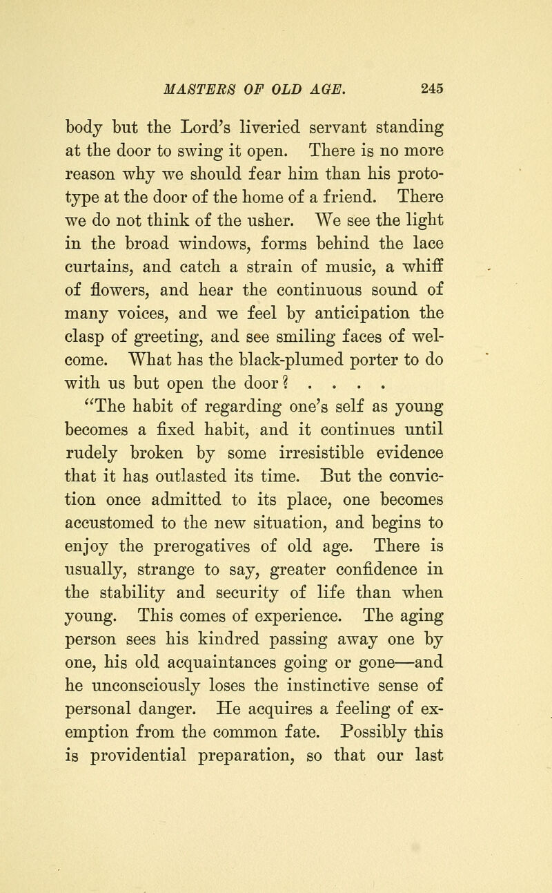 body but the Lord's liveried servant standing at the door to swing it open. There is no more reason why we should fear him than his proto- type at the door of the home of a friend. There we do not think of the usher. We see the light in the broad windows, forms behind the lace curtains, and catch a strain of music, a whiff of flowers, and hear the continuous sound of many voices, and we feel by anticipation the clasp of greeting, and see smiling faces of wel- come. What has the black-plumed porter to do with us but open the door? .... The habit of regarding one's self as young becomes a fixed habit, and it continues until rudely broken by some irresistible evidence that it has outlasted its time. But the convic- tion once admitted to its place, one becomes accustomed to the new situation, and begins to enjoy the prerogatives of old age. There is usually, strange to say, greater confidence in the stability and security of life than when young. This comes of experience. The aging person sees his kindred passing away one by one, his old acquaintances going or gone—and he unconsciously loses the instinctive sense of personal danger. He acquires a feeling of ex- emption from the common fate. Possibly this is providential preparation, so that our last