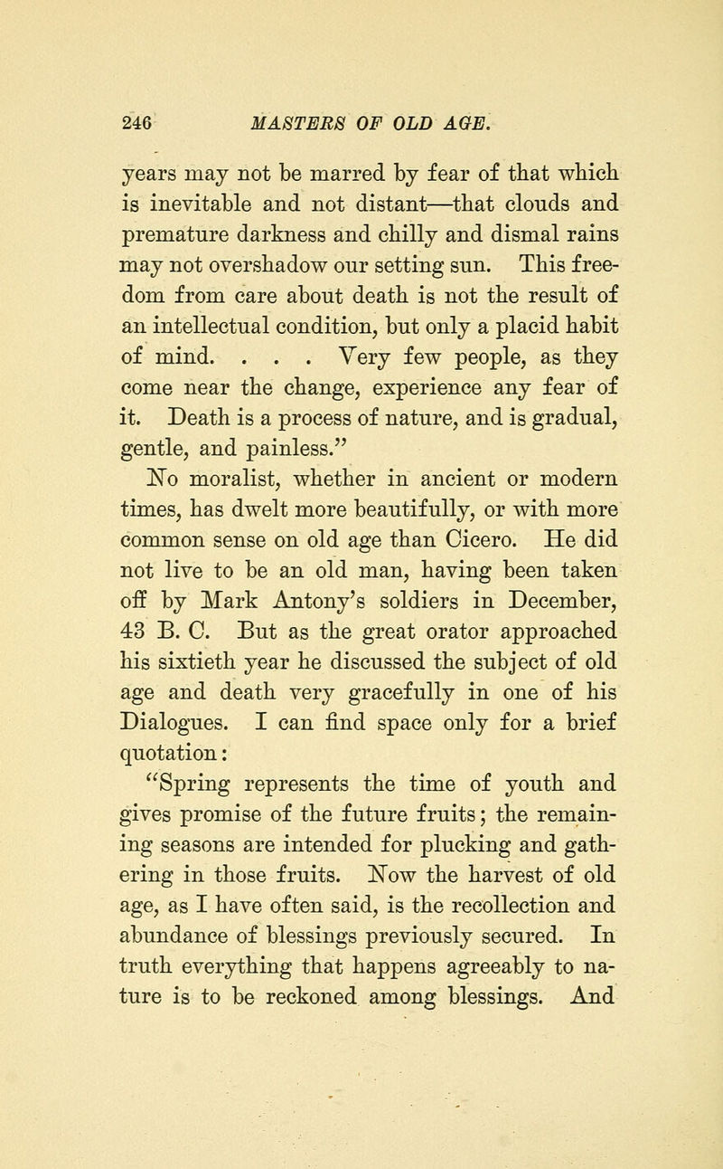 years may not be marred by fear of that which is inevitable and not distant—that clouds and premature darkness and chilly and dismal rains may not overshadow our setting sun. This free- dom from care about death is not the result of an intellectual condition, but only a placid habit of mind. . . . Very few people, as they come near the change, experience any fear of it. Death is a process of nature, and is gradual, gentle, and painless. No moralist, whether in ancient or modern times, has dwelt more beautifully, or with more common sense on old age than Cicero. He did not live to be an old man, having been taken off by Mark Antony's soldiers in December, 43 B. C. But as the great orator approached his sixtieth year he discussed the subject of old age and death very gracefully in one of his Dialogues. I can find space only for a brief quotation: Spring represents the time of youth and gives promise of the future fruits; the remain- ing seasons are intended for plucking and gath- ering in those fruits. 'Now the harvest of old age, as I have often said, is the recollection and abundance of blessings previously secured. In truth everything that happens agreeably to na- ture is to be reckoned among blessings. And