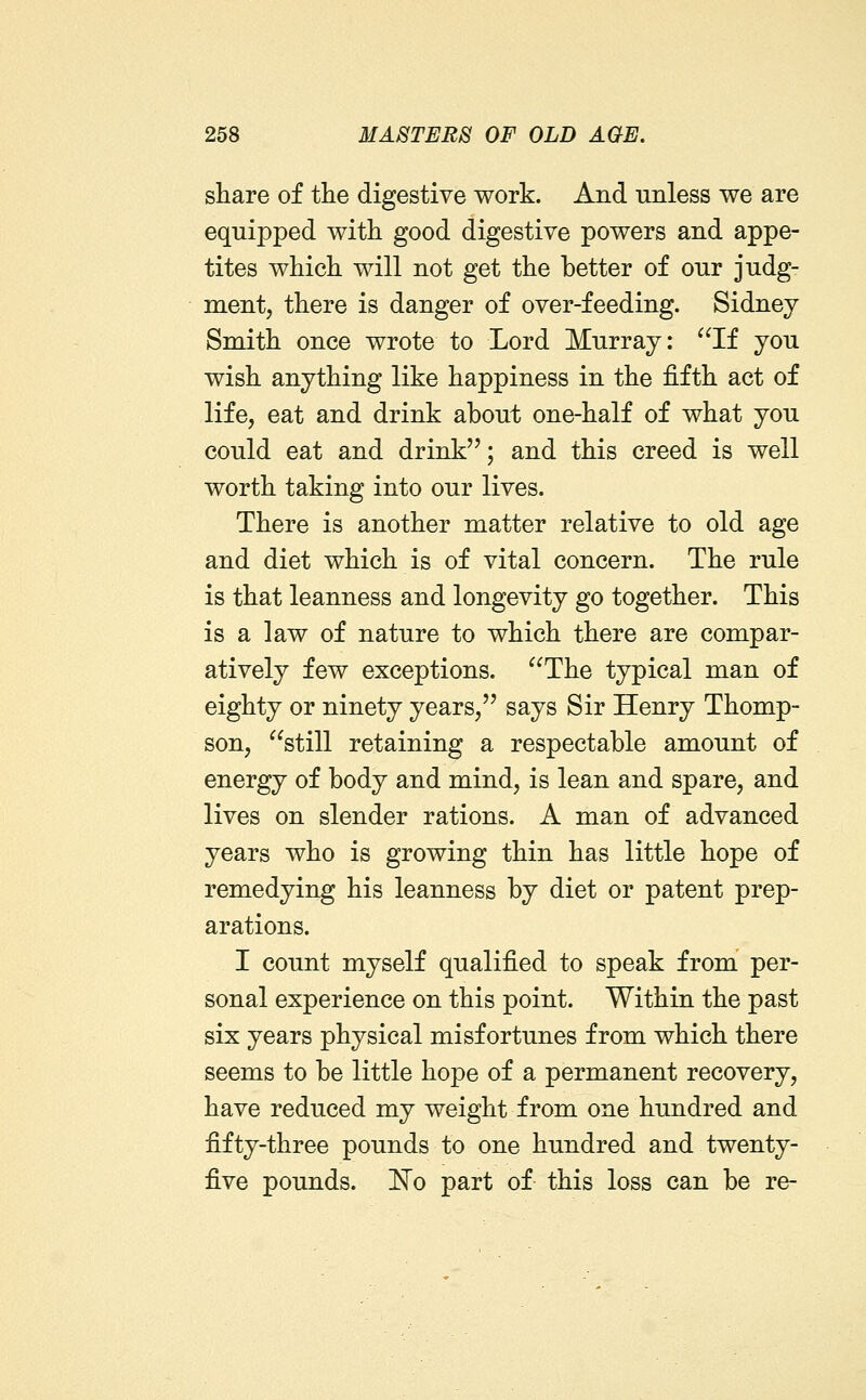 share of the digestive work. And unless we are equipped with good digestive powers and appe- tites which will not get the better of our judg- ment, there is danger of over-feeding. Sidney Smith once wrote to Lord Murray: ^^If you wish anything like happiness in the fifth act of life, eat and drink about one-half of what you could eat and drink; and this creed is well worth taking into our lives. There is another matter relative to old age and diet which is of vital concern. The rule is that leanness and longevity go together. This is a law of nature to which there are compar- atively few exceptions. The typical man of eighty or ninety years, says Sir Henry Thomp- son, still retaining a respectable amount of energy of body and mind, is lean and spare, and lives on slender rations. A man of advanced years who is growing thin has little hope of remedying his leanness by diet or patent prep- arations. I count myself qualified to speak from per- sonal experience on this point. Within the past six years physical misfortunes from which there seems to be little hope of a permanent recovery, have reduced my weight from one hundred and fifty-three pounds to one hundred and twenty- five pounds. !N'o part of this loss can be re-