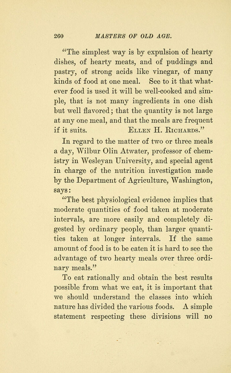 The simplest way is by expulsion of hearty dishes, of hearty meats, and of puddings and pastry, of strong acids like vinegar, of many kinds of food at one meal. See to it that what- ever food is used it will be well-cooked and sim- ple, that is not many ingredients in one dish but well flavored; that the quantity is not large at any one meal, and that the meals are frequent if it suits. Elleit H. Richards. In regard to the matter of two or three meals a day, Wilbur Olin Atwater, professor of chem- istry in Wesleyan University, and special agent in charge of the nutrition investigation made by the Department of Agriculture, Washington, says: The best physiological evidence implies that moderate quantities of food taken at moderate intervals, are more easily and completely di- gested by ordinary people, than larger quanti- ties taken at longer intervals. If the same amount of food is to be eaten it is hard to see the advantage of two hearty meals over three ordi- nary meals. To eat rationally and obtain the best results possible from what we eat, it is important that we should understand the classes into which nature has divided the various foods. A simple statement respecting these divisions will no