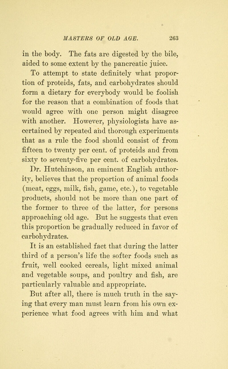 in the body. The fats are digested by the bile, aided to some extent by the pancreatic juice. To attempt to state definitely what propor- tion of proteids, fats, and carbohydrates should form a dietary for everybody would be foolish for the reason that a combination of foods that would agree with one person might disagree with another. However, physiologists have as- certained by repeated and thorough experiments that as a rule the food should consist of from fifteen to twenty per cent, of proteids and from sixty to seventy-five per cent, of carbohydrates. Dr. Hutchinson, an eminent English author- ity, believes that the proportion of animal foods (meat, eggs, milk, fish, game, etc.), to vegetable products, should not be more than one part of the former to three of the latter, for persons approaching old age. But he suggests that even this proportion be gradually reduced in favor of carbohydrates. It is an established fact that during the latter third of a person's life the softer foods such as fruit, well cooked cereals, light mixed animal and vegetable soups, and poultry and fish, are particularly valuable and appropriate. But after all, there is much truth in the say- ing that every man must learn from his own ex- perience what food agrees with him and what