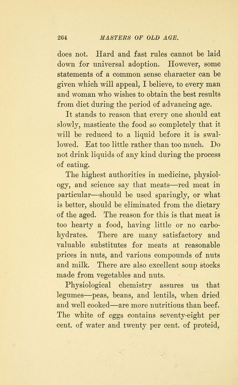 does not. Hard and fast rules cannot be laid down for universal adoption. However, some statements of a common sense character can be given which will appeal, I believe, to every man and Avoman who wishes to obtain the best results from diet during the period of advancing age. It stands to reason that every one should eat slowly, masticate the food so completely that it will be reduced to a liquid before it is swal- lowed. Eat too little rather than too much. Do not drink liquids of any kind during the process of eating. The highest authorities in medicine, physiol- ogy, and science say that meats—red meat in particular—should be used sparingly, or what is better, should be eliminated from the dietary of the aged. The reason for this is that meat is too hearty a food, having little or no carbo- hydrates. There are many satisfactory and valuable substitutes for meats at reasonable prices in nuts, and various compounds of nuts and milk. There are also excellent soup stocks made from vegetables and nuts. Physiological chemistry assures us that legumes—peas, beans, and lentils, when dried and well cooked—are more nutritious than beef. The white of eggs contains seventy-eight per cent, of water and twenty per cent, of proteid.