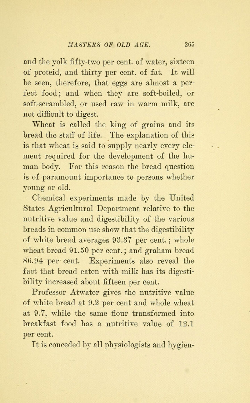 and the yolk fifty-two per cent, of water, sixteen of proteid, and thirty per cent, of fat. It will be seen, therefore, that eggs are almost a per- fect food; and when they are soft-boiled, or soft-scrambled, or nsed raw in warm milk, are not difficult to digest. Wheat is called the king of grains and its bread the staff of life. The explanation of this is that wheat is said to supply nearly every ele- ment required for the development of the hu- man body. For this reason the bread question is of paramount importance to persons whether young or old. Chemical experiments made by the United States Agricultural Department relative to the nutritive value and digestibility of the various breads in common use show that the digestibility of white bread averages 93.37 per cent.; whole wheat bread 91.50 per cent.; and graham bread 86.94 per cent. Experiments also reveal the fact that bread eaten with milk has its digesti- bility increased about fifteen per cent. Professor Atwater gives the nutritive value of white bread at 9.2 per cent and whole wheat at 9.7, while the same flour transformed into breakfast food has a nutritive value of 12.1 per cent. It is conceded by all physiologists and hygien-