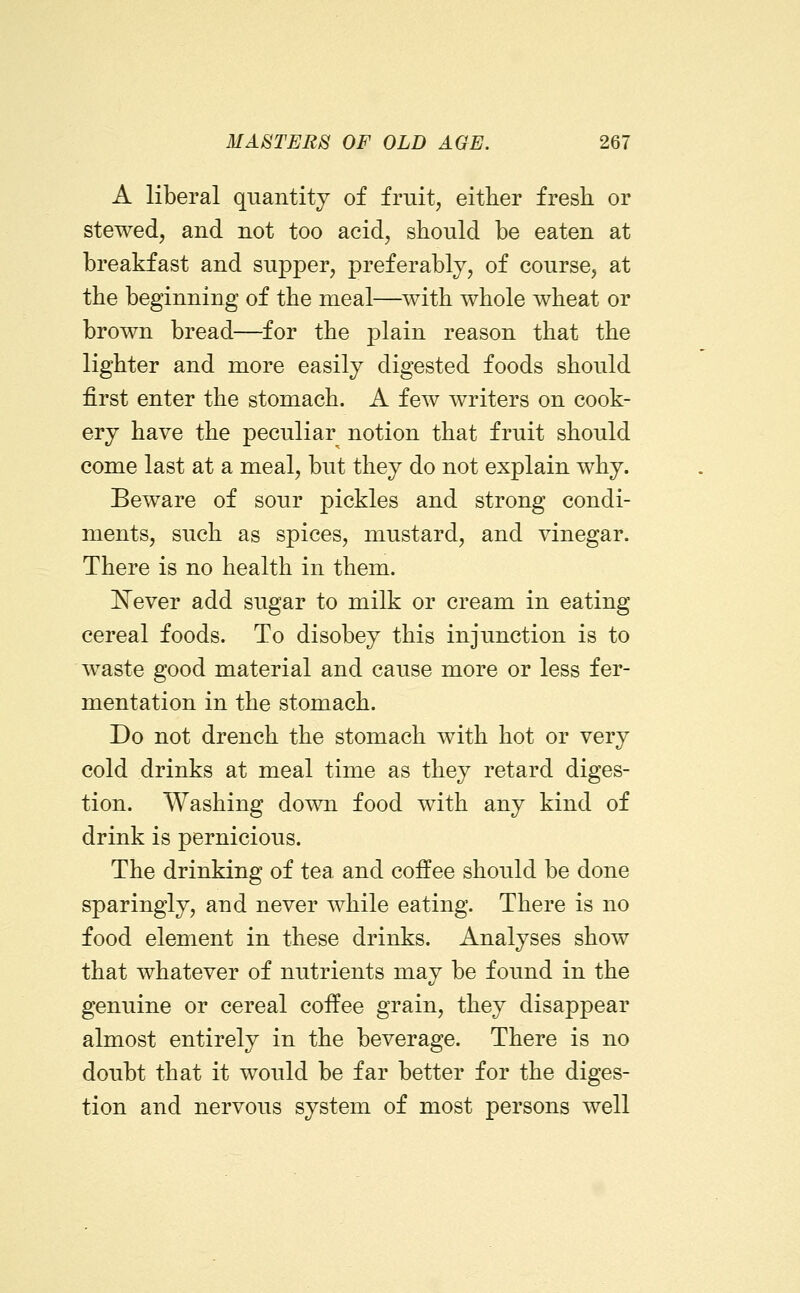 A liberal quantity of fruity either fresh or stewed, and not too acid, should be eaten at breakfast and supper, preferably, of course, at the beginning of the meal—^with whole wheat or brown bread—for the plain reason that the lighter and more easily digested foods should first enter the stomach. A few writers on cook- ery have the peculiar notion that fruit should come last at a meal, but they do not explain why. Beware of sour pickles and strong condi- ments, such as spices, mustard, and vinegar. There is no health in them. E^ever add sugar to milk or cream in eating cereal foods. To disobey this injunction is to waste good material and cause more or less fer- mentation in the stomach. Do not drench the stomach with hot or very cold drinks at meal time as they retard diges- tion. Washing down food with any kind of drink is pernicious. The drinking of tea and coffee should be done sparingly, and never while eating. There is no food element in these drinks. Analyses show that whatever of nutrients may be found in the genuine or cereal coffee grain, they disappear almost entirely in the beverage. There is no doubt that it would be far better for the diges- tion and nervous system of most persons well