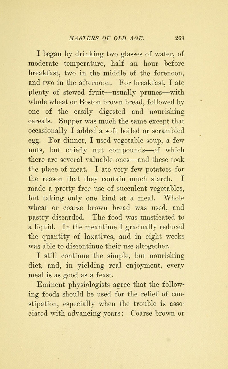 I began by drinking two glasses of water, of moderate temperature, balf an hour before breakfast, two in the middle of the forenoon, and two in the afternoon. For breakfast, I ate plenty of stewed fruit—usually prunes—^with whole wheat or Boston brown bread, followed by one of the easily digested and nourishing cereals. Supper was much the same except that occasionally I added a soft boiled or scrambled egg. For dinner, I used vegetable soup, a few nuts, but chiefly nut compounds—of which there are several valuable ones—and these took the jDlace of meat. I ate very few potatoes for the reason that they contain much starch. I made a pretty free use of succulent vegetables, but taking only one kind at a meal. Whole wheat or coarse brown bread was used, and pastry discarded. The food was masticated to a liquid. In the meantime I gradually reduced the quantity of laxatives, and in eight weeks was able to discontinue their use altogether. I still continue the simple, but nourishing diet, and, in yielding real enjoyment, every meal is as good as a feast. Eminent physiologists agree that the follow- ing foods should be used for the relief of con- stipation, especially when the trouble is asso- ciated with advancing years: Coarse brown or