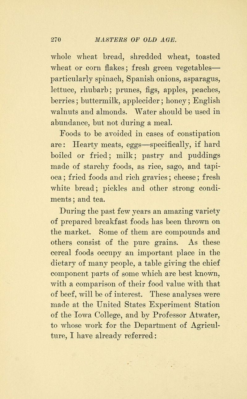 whole wheat bread, shredded wheat, toasted wheat or corn flakes; fresh green vegetables— particularly spinach, Spanish onions, asparagus, lettuce, rhubarb; prunes, figs, apples, peaches, berries; buttermilk, applecider; honey; English walnuts and almonds. Water should be used in abundance, but not during a meal. Foods to be avoided in cases of constipation are: Hearty meats, eggs—specifically, if hard boiled or fried; milk; pastry and puddings made of starchy foods, as rice, sago, and tapi- oca ; fried foods and rich gravies; cheese; fresh white bread; pickles and other strong condi- ments ; and tea. During the past few years an amazing variety of prepared breakfast foods has been thrown on the market. Some of them are compounds and others consist of the pure grains. As these cereal foods occupy an important place in the dietary of many people, a table giving the chief component parts of some which are best known, with a comparison of their food value with that of beef, will be of interest. These analyses were made at the United States Experiment Station of the Iowa College, and by Professor Atwater, to whose work for the Department of Agricul- ture, I have already referred: