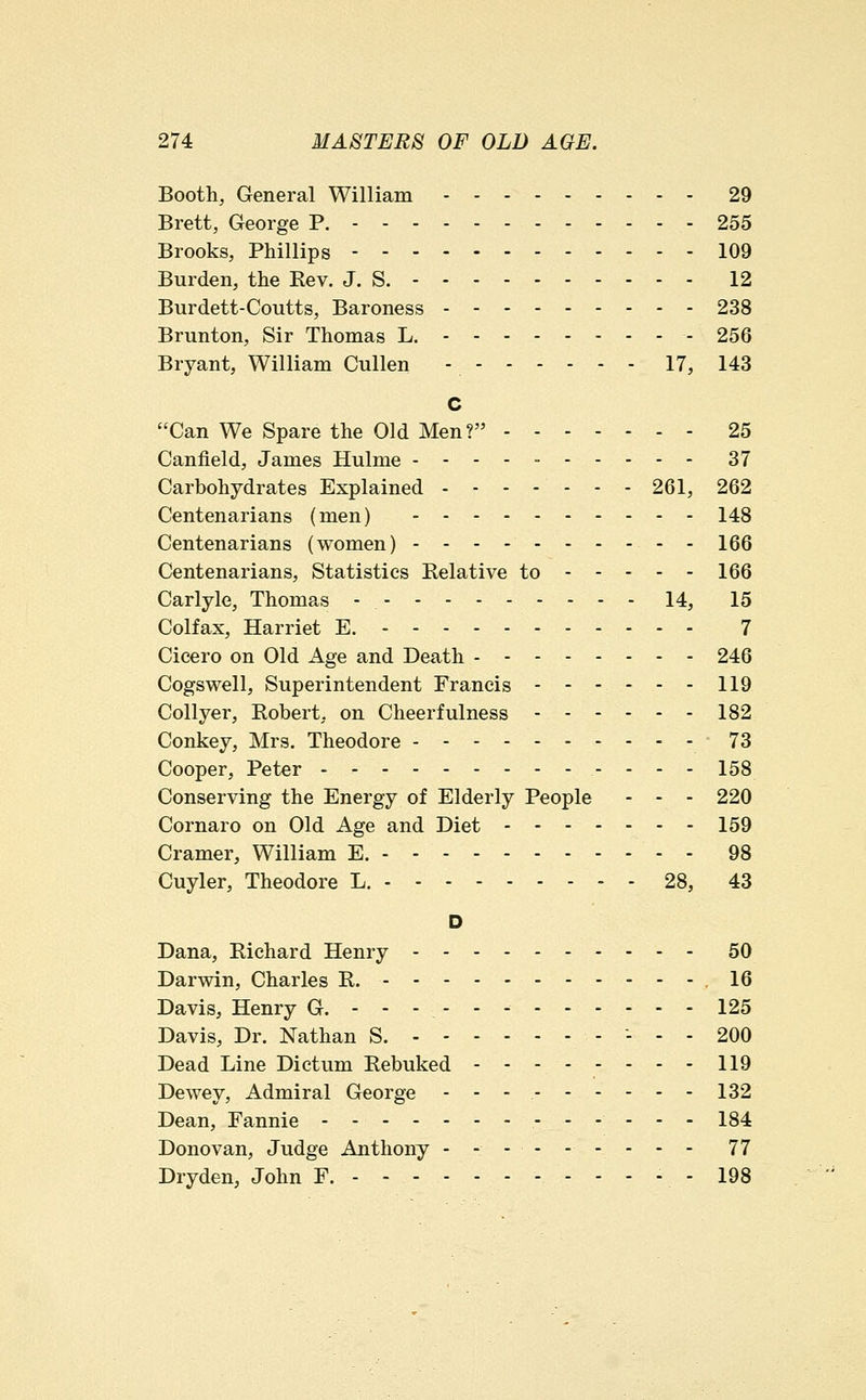 Booth, General William 29 Brett, George P. 255 Brooks, Phillips 109 Burden, the Rev. J. S. 12 Burdett-Coutts, Baroness 238 Brunton, Sir Thomas L. - 256 Bryant, William Cullen - 17, 143 C Can We Spare the Old Men? 25 Canfield, James Hulme ---------- 37 Carbohydrates Explained 261, 262 Centenarians (men) 148 Centenarians (women) - - - -- - - -- - 166 Centenarians, Statistics Relative to - - - - - 166 Carlyle, Thomas - 14, 15 Colfax, Harriet E. 7 Cicero on Old Age and Death 246 Cogswell, Superintendent Francis 119 Collyer, Robert, on Cheerfulness 182 Conkey, Mrs. Theodore 73 Cooper, Peter ..-- 153 Conserving the Energy of Elderly People - - - 220 Cornaro on Old Age and Diet 159 Cramer, William E. 98 Cuyler, Theodore L. 28, 43 D Dana, Richard Henry 50 Darwin, Charles R. .16 Davis, Henry G. ------------ 125 Davis, Dr. Nathan S. - - - 200 Dead Line Dictum Rebuked 119 Dewey, Admiral George ---. 132 Dean, Fannie - - . 134 Donovan, Judge Anthony --------- 77 Dryden, John F. ----- 198