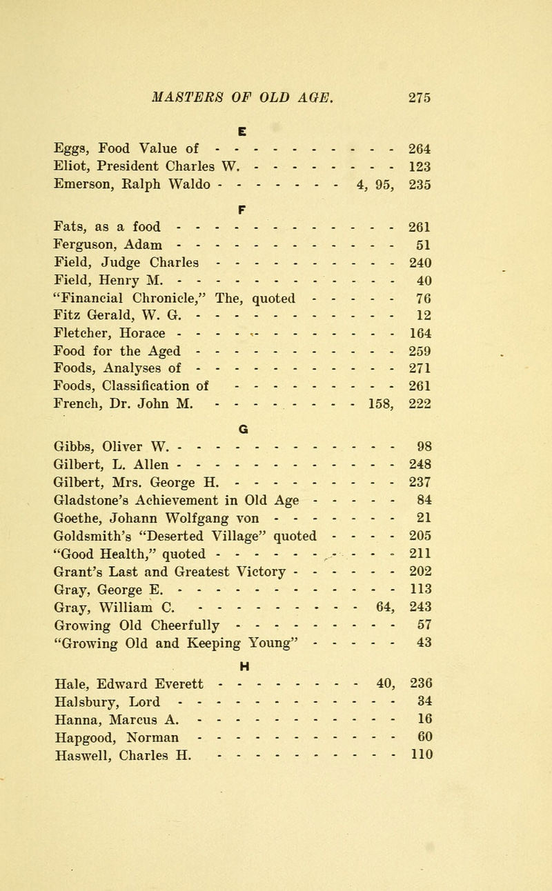 E Eggs, Food Value of 264 Eliot, President Charles W. 123 Emerson, Ralph Waldo 4, 95, 235 F Fats, as a food 261 Ferguson, Adam 51 Field, Judge Charles 240 Field, Henry M. 40 Financial Chronicle, The, quoted 76 Fitz Gerald, W. G. - - - - 12 Fletcher, Horace . . - - , 164 Food for the Aged - 259 Foods, Analyses of 271 Foods, Classification of 261 French, Dr. John M. ........ 158, 222 G Gibbs, Oliver W. 98 Gilbert, L. Allen - - - 248 Gilbert, Mrs. George H. 237 Gladstone's Achievement in Old Age 84 Goethe, Johann Wolfgang von 21 Goldsmith's Deserted Village quoted - - . - 205 Good Health, quoted ,.- - - - 211 Grant's Last and Greatest Victory 202 Gray, George E. 113 Gray, William C. 64, 243 Growing Old Cheerfully - 57 Growing Old and Keeping Young 43 H Hale, Edward Everett 40, 236 Halsbury, Lord 34 Hanna, Marcus A. 16 Hapgood, Norman 60 Haswell, Charles H. 110