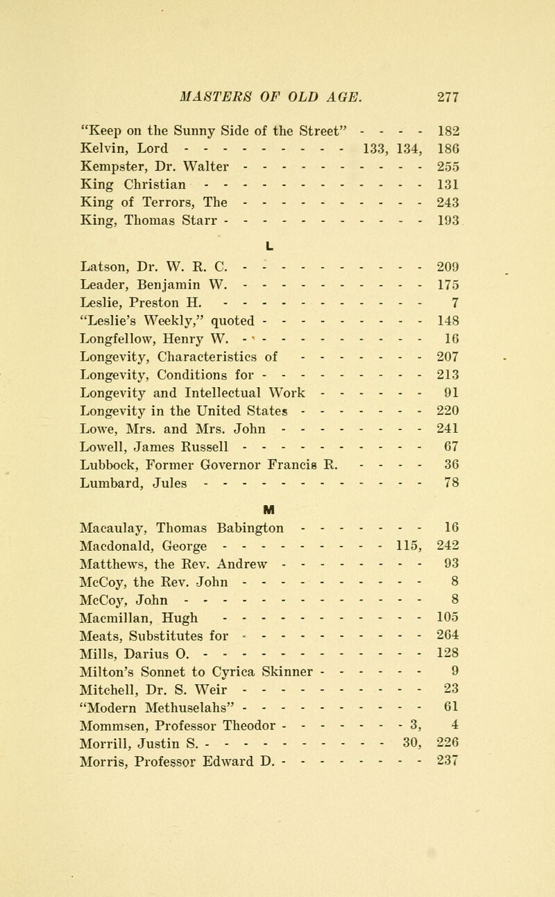 Keep on the Sunny Side of the Street - - - - 182 Kelvin, Lord 133, 134, 186 Kempster, Dr. Walter 255 King Christian 131 King of Terrors, The 243 King, Thomas Starr - - -. - 193 L Latson, Dr. W. R, C. - - 209 Leader, Benjamin W. 175 Leslie, Preston H. 7 Leslie's Weekly, quoted 148 Longfellow, Henry W. -^ 16 Longevity, Characteristics of - - 207 Longevity, Conditions for 213 Longevity and Intellectual Work 91 Longevity in the United States 220 Lowe, Mrs. and Mrs. John 241 Lowell, James Russell 67 Lubbock, Former Governor Francis R. - - - - 36 Lumbard, Jules 78 M Macaulay, Thomas Babington 16 Macdonald, George 115, 242 Matthews, the Rev. Andrew 93 McCoy, the Rev. John 8 McCoy, John 8 Macmillan, Hugh 105 Meats, Substitutes for - 264 Mills, Darius 0. 128 Milton's Sonnet to Cyrica Skinner 9 Mitchell, Dr. S. Weir 23 Modern Methuselahs 61 Mommsen, Professor Theodor 3, 4 Morrill, Justin S. 30, 226 Morris, Professor Edward D. 237