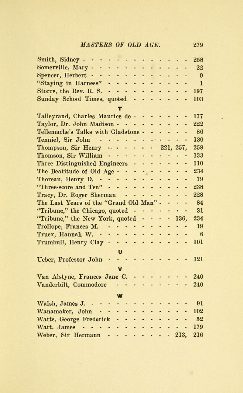 Smith, Sidney 258 Somerville, Mary 22 Spencer, Herbert 9 Staying in Harness 1 Storrs, the Rev. R. S. - - - - 197 Sunday School Times, quoted 103 T Talleyrand, Charles Maurice de 177 Taylor, Dr. John Madison 222 Tellemache's Talks with Gladstone 86 Tenniel, Sir John ........... 130 Thompson, Sir Henry -. 221, 257, 258 Thomson, Sir William 133 Three Distinguished Engineers 110 The Beatitude of Old Age - - - -, 234 Thoreau, Henry D. - - - - 79 Three-score and Ten - - 238 Tracy, Dr. Roger Sherman 228 The Last Years of the Grand Old Man - - - . 84 Tribune, the Chicago, quoted * - 31 Tribune, the New York, quoted - - - - 136, 234 Trollope, Frances M. 19 Truex, Hannah W. 6 Trumbull, Henry Clay - - - 101 U Ueber, Professor John 121 V Van Alstyne, Frances Jane C. 240 Vanderbilt, Commodore - - 240 W Walsh, James J. 91 Wanamaker, John 102 Watts, George Frederick 52 Watt, James 179 Weber, Sir Hermann 213, 216