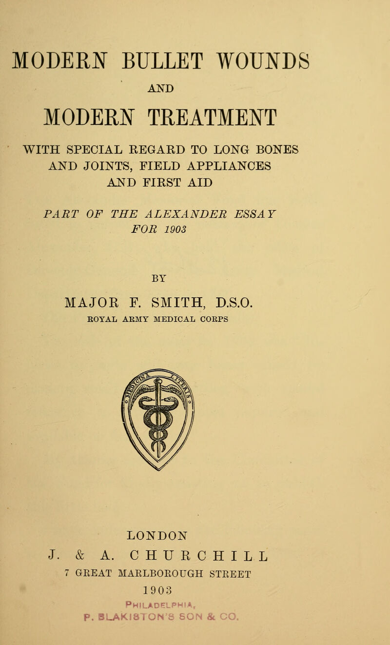 AND MODERN TREATMENT WITH SPECIAL REGARD TO LONG BONES NTS, FIELD APP] AND FIRST AID AND JOINTS, FIELD APPLIANCES PART OF THE ALEXANDER ESSAY FOR 1903 BY MAJOR F. SMITH, D.S.O. ROYAL ARMY MEDICAL CORPS LONDON J. & A. CHURCHILL 7 GKEAT MARLBOROUGH STEEET 1903 Philadelphia, P. BLAKI8TON8 SON & CO.