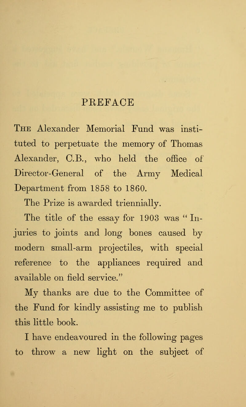 PREFACE The Alexander Memorial Fund was insti- tuted to perpetuate the memory of Thomas Alexander, C.B., who held the office of Director-General of the Army Medical Department from 1858 to 1860. The Prize is awarded triennially. The title of the essay for 1903 was  In- juries to joints and long bones caused by modern small-arm projectiles, with special reference to the appliances required and available on field service. My thanks are due to the Committee of the Fund for kindly assisting me to publish this little book. I have endeavoured in the following pages to throw a new light on the subject of